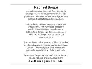 Raphael Borgui
  ...acreditamos que é possível fazer cinema no
  Brasil por outros meios, contornar muitos dos
problemas, com união, esforço e divulgação, sem
      precisar de produtoras ou distribuidoras.

  Não medimos esforços para concretizar o que
     acreditamos. Com humildade e respeito
     continuaremos fazendo o que fazemos.
  Está na hora de todo tipo de gênero se expor,
    temos muito para produzir conteúdo que
                merece ser visto.

Que seja democrático, que cada público, especíﬁco
ou não, veja produções com a qual se identiﬁque.
   Que seja uma troca justa, onde todos saem
  ganhando: espectador, apoiador e realizador.

Se o mundo faz porque nós não?! Porque limitar o
     cinema nacional a "cinema brasileiro"?
     A cultura é para o mundo.
 