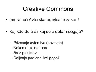 Creative Commons (moralna) Avtorska pravica je zakon! Kaj kdo dela ali kaj se z delom dogaja? Priznanje avtorstva (obvezno) Nekomercialna raba Brez predelav  Deljenje pod enakimi pogoji 