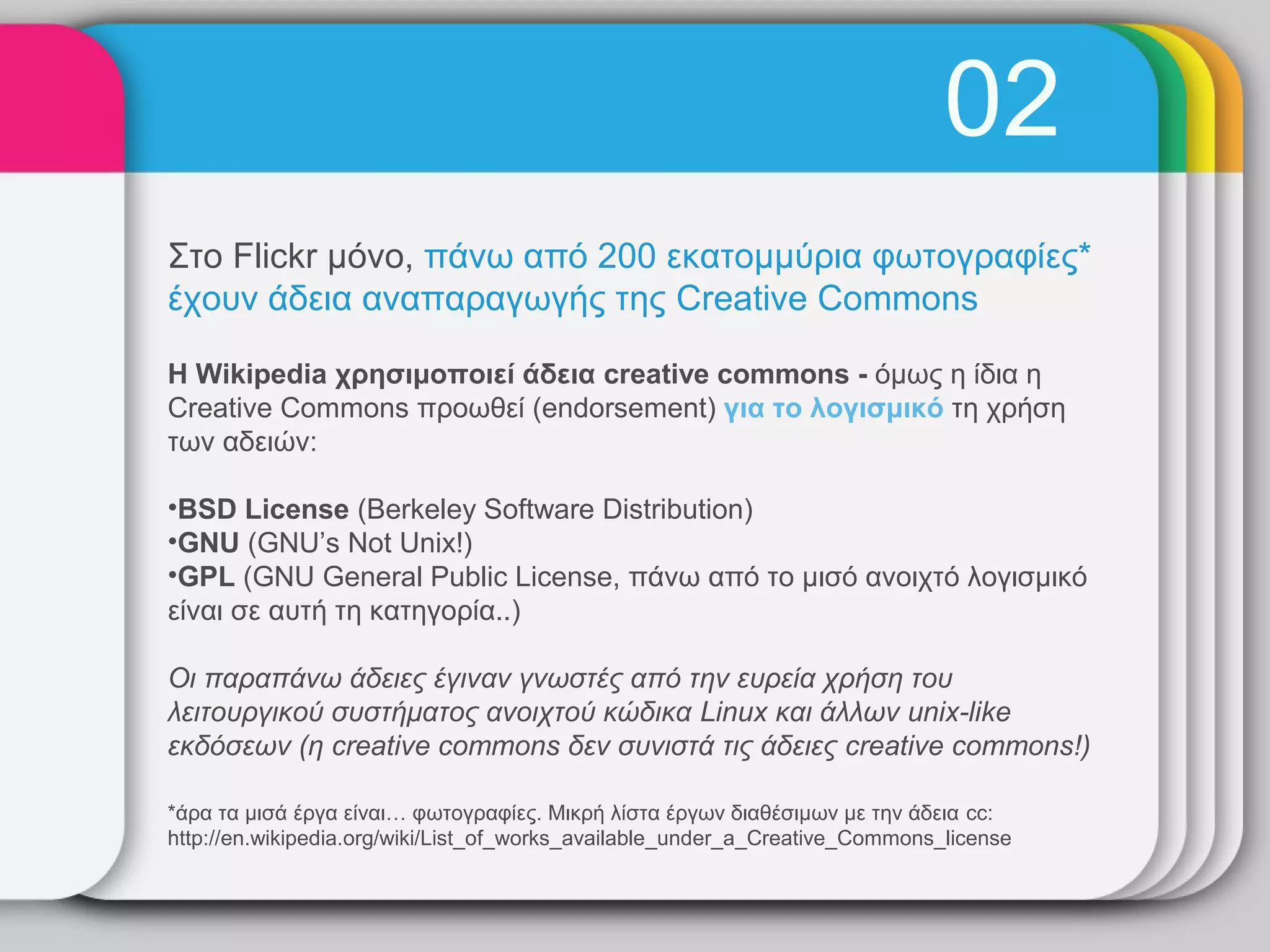 02
Στο Flickr μόνο, πάνω από 200 εκατομμύρια φωτογραφίες*
έχουν άδεια αναπαραγωγής της Creative Commons

Η Wikipedia χρησιμοποιεί άδεια creative commons - όμως η ίδια η
Creative Commons προωθεί (endorsement) για το λογισμικό τη χρήση
των αδειών:

•BSD License (Berkeley Software Distribution)
•GNU (GNU’s Not Unix!)
•GPL (GNU General Public License, πάνω από το μισό ανοιχτό λογισμικό
είναι σε αυτή τη κατηγορία..)

Οι παραπάνω άδειες έγιναν γνωστές από την ευρεία χρήση του
λειτουργικού συστήματος ανοιχτού κώδικα Linux και άλλων unix-like
εκδόσεων (η creative commons δεν συνιστά τις άδειες creative commons!)

*άρα τα μισά έργα είναι… φωτογραφίες. Μικρή λίστα έργων διαθέσιμων με την άδεια cc:
http://en.wikipedia.org/wiki/List_of_works_available_under_a_Creative_Commons_license
 
