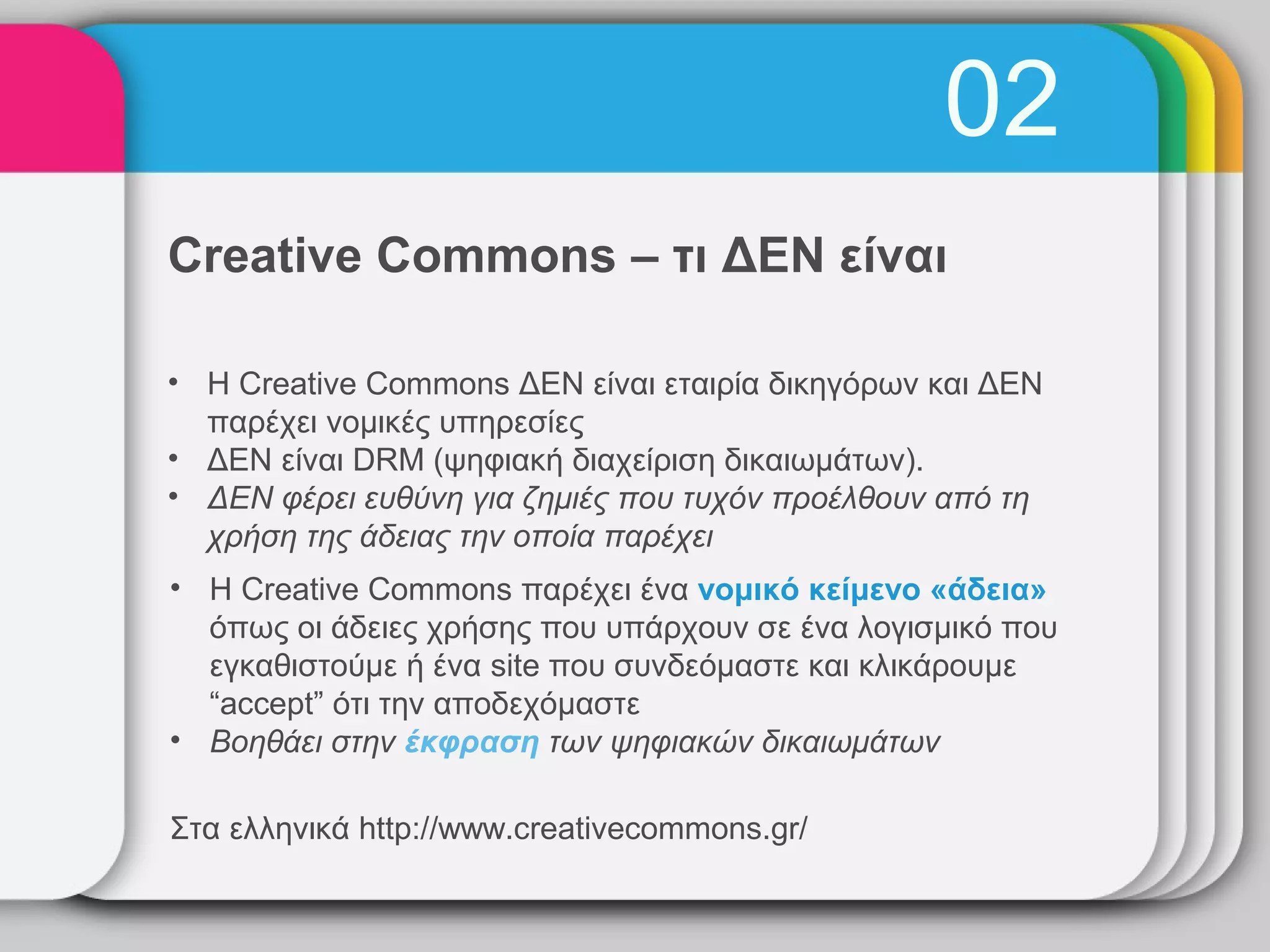 02
Creative Commons – τι ΔΕΝ είναι

• Η Creative Commons ΔΕΝ είναι εταιρία δικηγόρων και ΔΕΝ
  παρέχει νομικές υπηρεσίες
• ΔΕΝ είναι DRM (ψηφιακή διαχείριση δικαιωμάτων).
• ΔΕΝ φέρει ευθύνη για ζημιές που τυχόν προέλθουν από τη
  χρήση της άδειας την οποία παρέχει
• Η Creative Commons παρέχει ένα νομικό κείμενο «άδεια»
  όπως οι άδειες χρήσης που υπάρχουν σε ένα λογισμικό που
  εγκαθιστούμε ή ένα site που συνδεόμαστε και κλικάρουμε
  “accept” ότι την αποδεχόμαστε
• Βοηθάει στην έκφραση των ψηφιακών δικαιωμάτων

Στα ελληνικά http://www.creativecommons.gr/
 