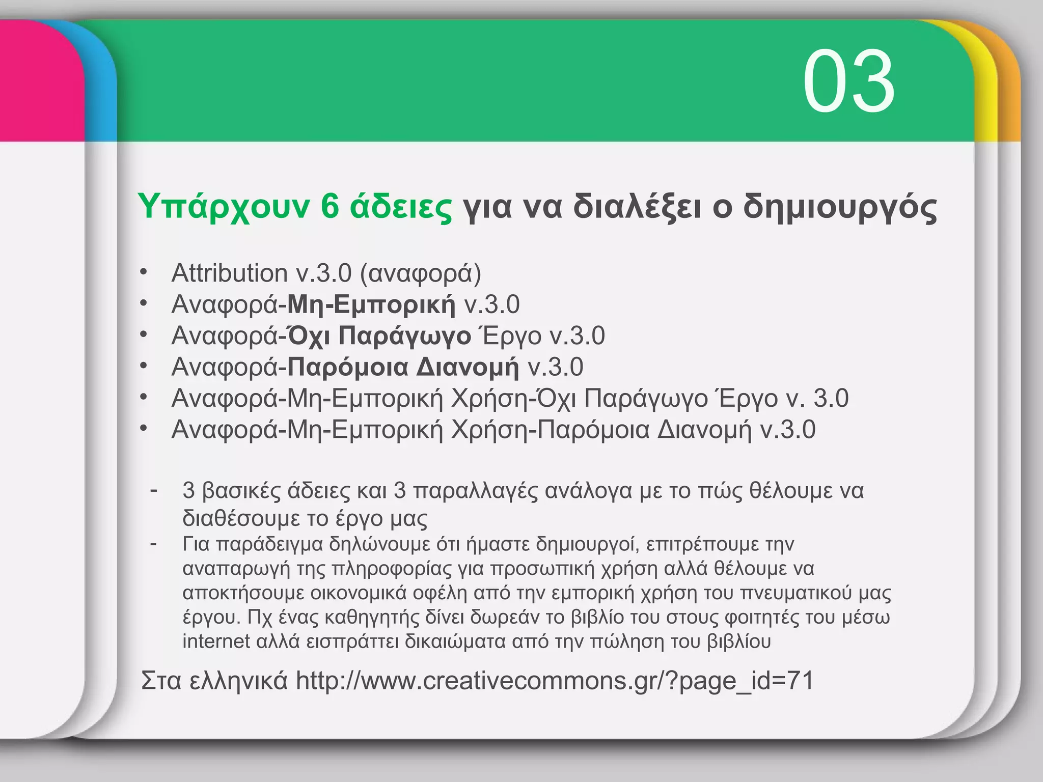 03
Υπάρχουν 6 άδειες για να διαλέξει ο δημιουργός
•       Attribution v.3.0 (αναφορά)
•       Αναφορά-Μη-Εμπορική v.3.0
•       Αναφορά-Όχι Παράγωγο Έργο v.3.0
•       Αναφορά-Παρόμοια Διανομή v.3.0
•       Αναφορά-Μη-Εμπορική Χρήση-Όχι Παράγωγο Έργο v. 3.0
•       Αναφορά-Μη-Εμπορική Χρήση-Παρόμοια Διανομή v.3.0

    -   3 βασικές άδειες και 3 παραλλαγές ανάλογα με το πώς θέλουμε να
        διαθέσουμε το έργο μας
    -   Για παράδειγμα δηλώνουμε ότι ήμαστε δημιουργοί, επιτρέπουμε την
        αναπαρωγή της πληροφορίας για προσωπική χρήση αλλά θέλουμε να
        αποκτήσουμε οικονομικά οφέλη από την εμπορική χρήση του πνευματικού μας
        έργου. Πχ ένας καθηγητής δίνει δωρεάν το βιβλίο του στους φοιτητές του μέσω
        internet αλλά εισπράττει δικαιώματα από την πώληση του βιβλίου

Στα ελληνικά http://www.creativecommons.gr/?page_id=71
 