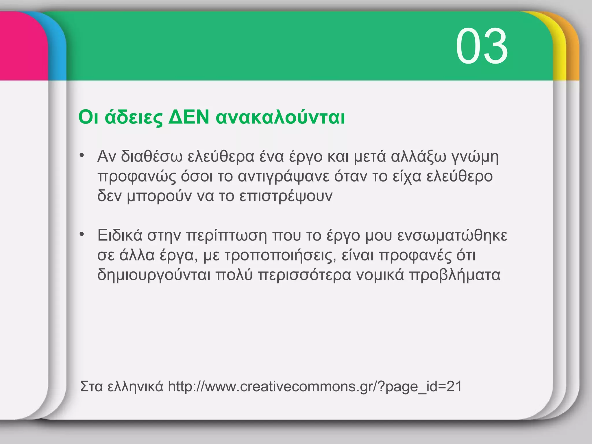 03
Οι άδειες ΔΕΝ ανακαλούνται
• Αν διαθέσω ελεύθερα ένα έργο και μετά αλλάξω γνώμη
  προφανώς όσοι το αντιγράψανε όταν το είχα ελεύθερο
  δεν μπορούν να το επιστρέψουν

• Ειδικά στην περίπτωση που το έργο μου ενσωματώθηκε
  σε άλλα έργα, με τροποποιήσεις, είναι προφανές ότι
  δημιουργούνται πολύ περισσότερα νομικά προβλήματα




Στα ελληνικά http://www.creativecommons.gr/?page_id=21
 