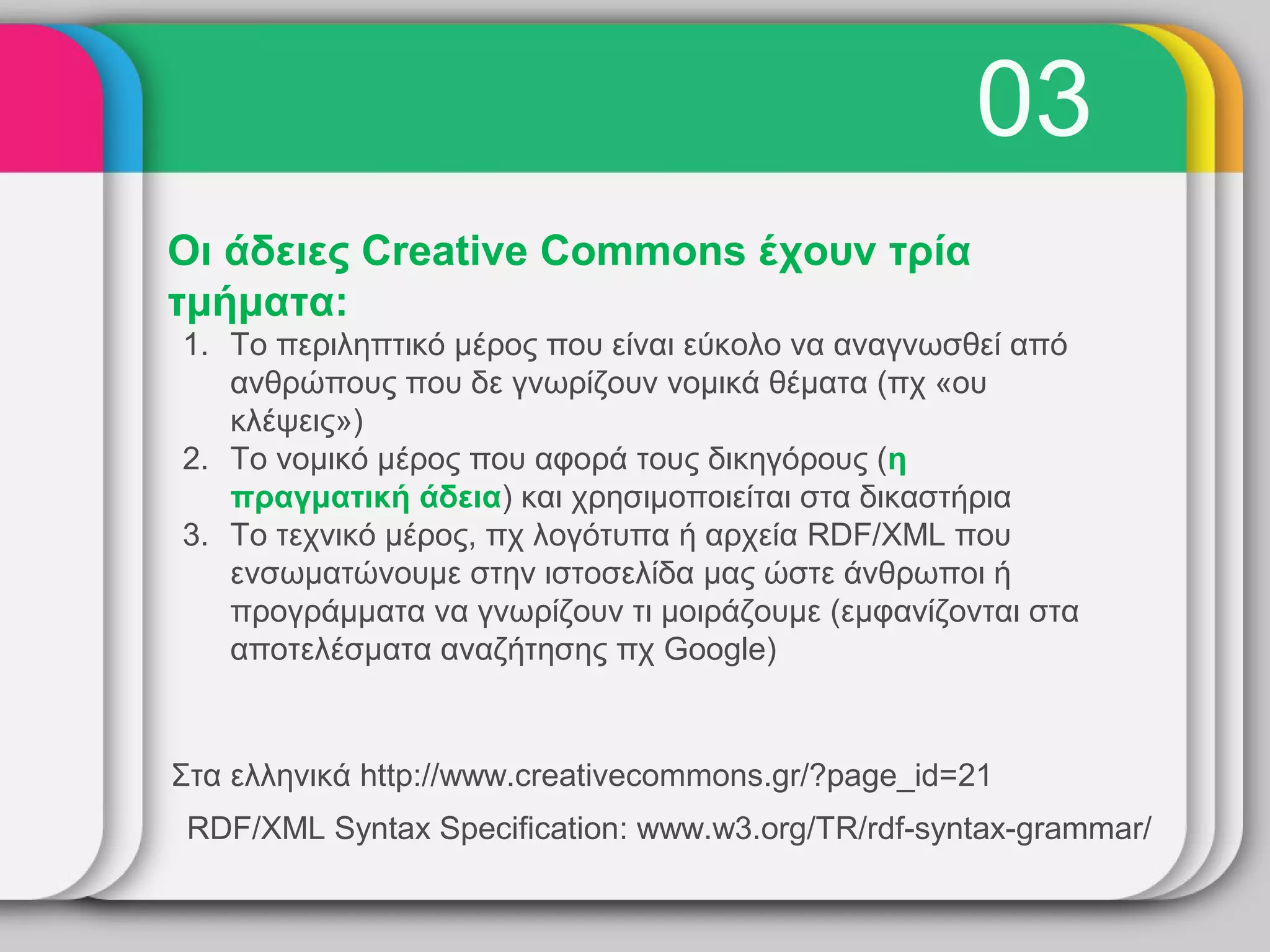 03
Οι άδειες Creative Commons έχουν τρία
τμήματα:
1. Το περιληπτικό μέρος που είναι εύκολο να αναγνωσθεί από
   ανθρώπους που δε γνωρίζουν νομικά θέματα (πχ «ου
   κλέψεις»)
2. Το νομικό μέρος που αφορά τους δικηγόρους (η
   πραγματική άδεια) και χρησιμοποιείται στα δικαστήρια
3. Το τεχνικό μέρος, πχ λογότυπα ή αρχεία RDF/XML που
   ενσωματώνουμε στην ιστοσελίδα μας ώστε άνθρωποι ή
   προγράμματα να γνωρίζουν τι μοιράζουμε (εμφανίζονται στα
   αποτελέσματα αναζήτησης πχ Google)


Στα ελληνικά http://www.creativecommons.gr/?page_id=21
 RDF/XML Syntax Specification: www.w3.org/TR/rdf-syntax-grammar/
 