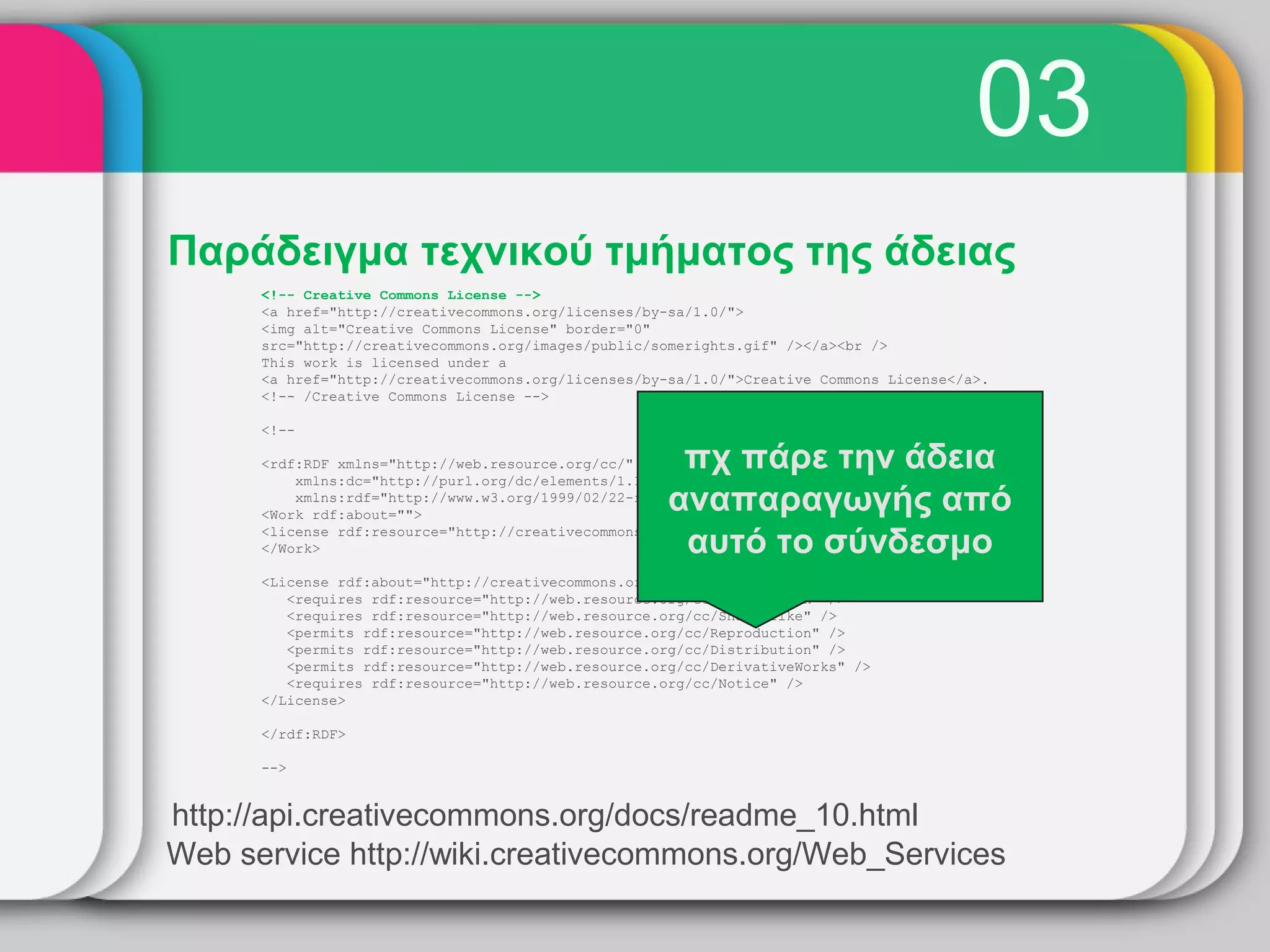 03
Παράδειγμα τεχνικού τμήματος της άδειας
      <!-- Creative Commons License -->
      <a href="http://creativecommons.org/licenses/by-sa/1.0/">
      <img alt="Creative Commons License" border="0"
      src="http://creativecommons.org/images/public/somerights.gif" /></a><br />
      This work is licensed under a
      <a href="http://creativecommons.org/licenses/by-sa/1.0/">Creative Commons License</a>.
      <!-- /Creative Commons License -->

      <!--

      <rdf:RDF xmlns="http://web.resource.org/cc/"
          xmlns:dc="http://purl.org/dc/elements/1.1/"
                                                       πχ πάρε την άδεια
                                                      αναπαραγωγής από
          xmlns:rdf="http://www.w3.org/1999/02/22-rdf-syntax-ns#">
      <Work rdf:about="">

                                                       αυτό το σύνδεσμο
      <license rdf:resource="http://creativecommons.org/licenses/by-sa/1.0/" />
      </Work>

      <License rdf:about="http://creativecommons.org/licenses/by-sa/1.0/">
         <requires rdf:resource="http://web.resource.org/cc/Attribution" />
         <requires rdf:resource="http://web.resource.org/cc/ShareAlike" />
         <permits rdf:resource="http://web.resource.org/cc/Reproduction" />
         <permits rdf:resource="http://web.resource.org/cc/Distribution" />
         <permits rdf:resource="http://web.resource.org/cc/DerivativeWorks" />
         <requires rdf:resource="http://web.resource.org/cc/Notice" />
      </License>

      </rdf:RDF>

      -->


http://api.creativecommons.org/docs/readme_10.html
Web service http://wiki.creativecommons.org/Web_Services
 