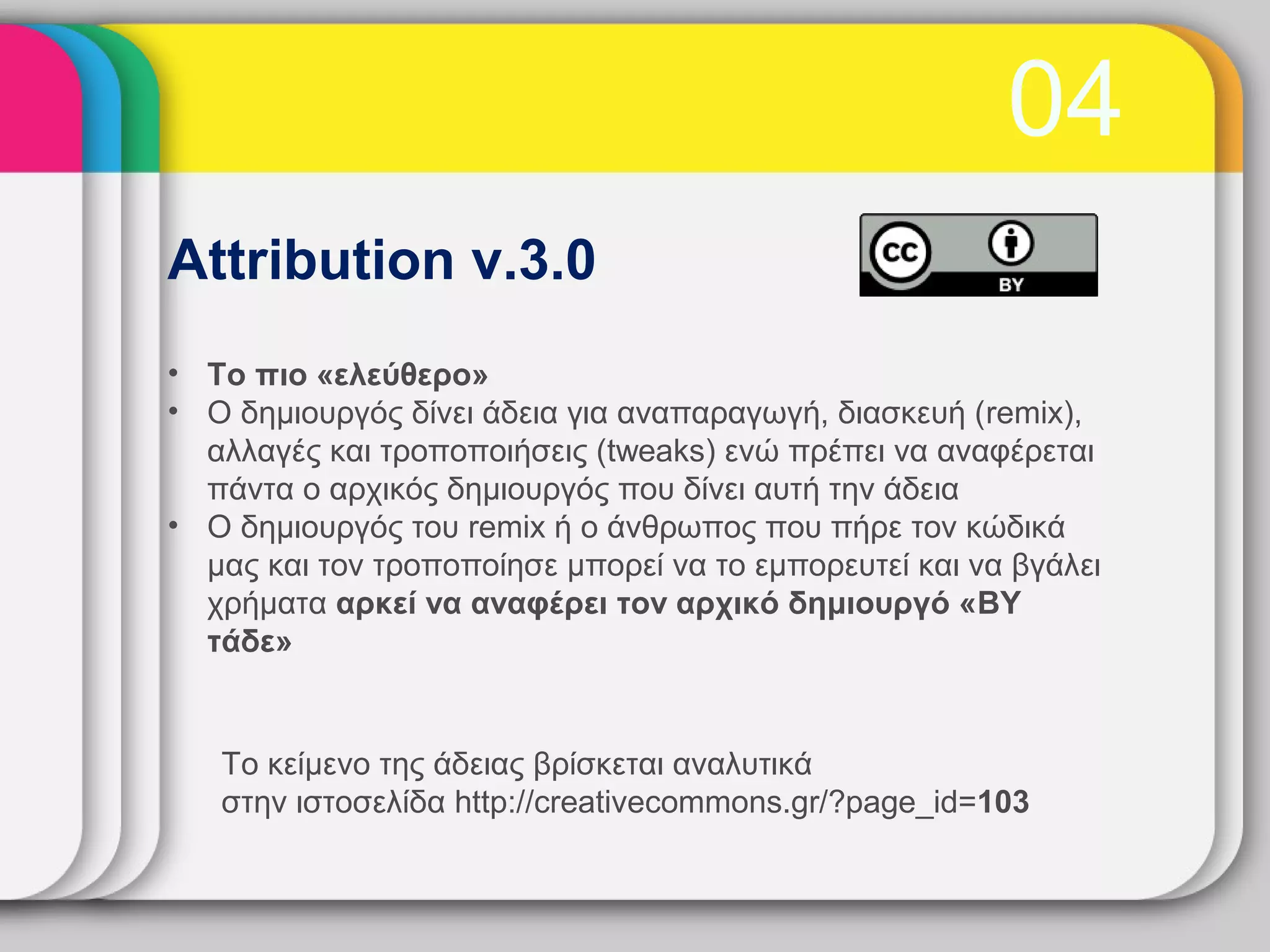 04
Attribution v.3.0
• Το πιο «ελεύθερο»
• Ο δημιουργός δίνει άδεια για αναπαραγωγή, διασκευή (remix),
  αλλαγές και τροποποιήσεις (tweaks) ενώ πρέπει να αναφέρεται
  πάντα ο αρχικός δημιουργός που δίνει αυτή την άδεια
• Ο δημιουργός του remix ή ο άνθρωπος που πήρε τον κώδικά
  μας και τον τροποποίησε μπορεί να το εμπορευτεί και να βγάλει
  χρήματα αρκεί να αναφέρει τον αρχικό δημιουργό «BY
  τάδε»


   Το κείμενο της άδειας βρίσκεται αναλυτικά
   στην ιστοσελίδα http://creativecommons.gr/?page_id=103
 