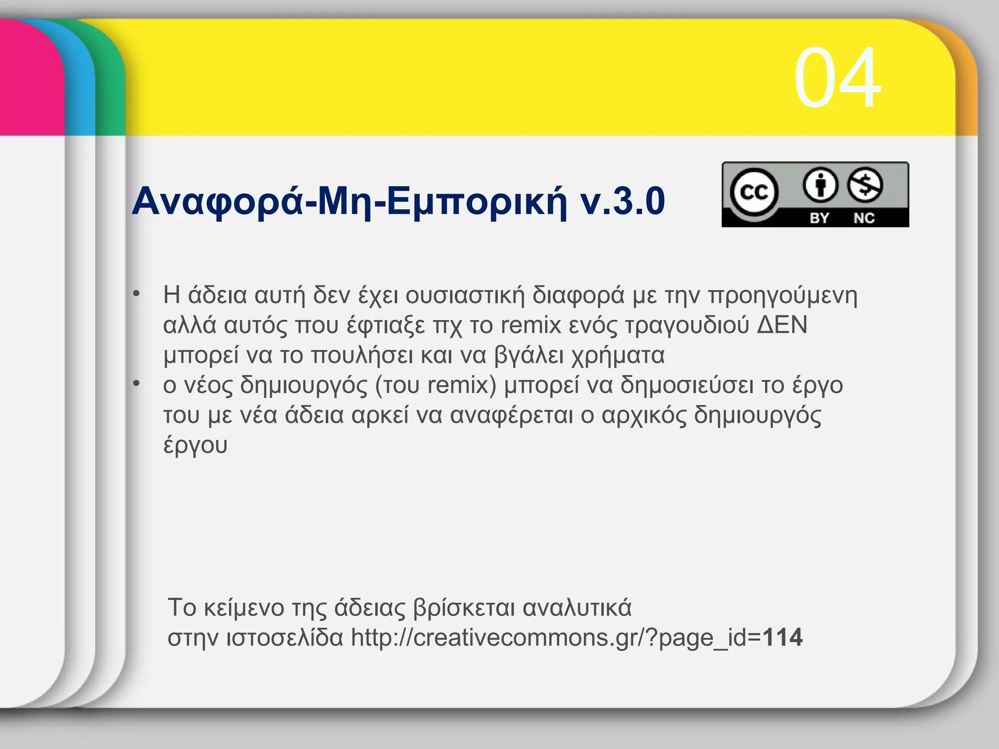 04
Αναφορά-Μη-Εμπορική v.3.0

• Η άδεια αυτή δεν έχει ουσιαστική διαφορά με την προηγούμενη
  αλλά αυτός που έφτιαξε πχ το remix ενός τραγουδιού ΔΕΝ
  μπορεί να το πουλήσει και να βγάλει χρήματα
• ο νέος δημιουργός (του remix) μπορεί να δημοσιεύσει το έργο
  του με νέα άδεια αρκεί να αναφέρεται ο αρχικός δημιουργός
  έργου




  Το κείμενο της άδειας βρίσκεται αναλυτικά
  στην ιστοσελίδα http://creativecommons.gr/?page_id=114
 