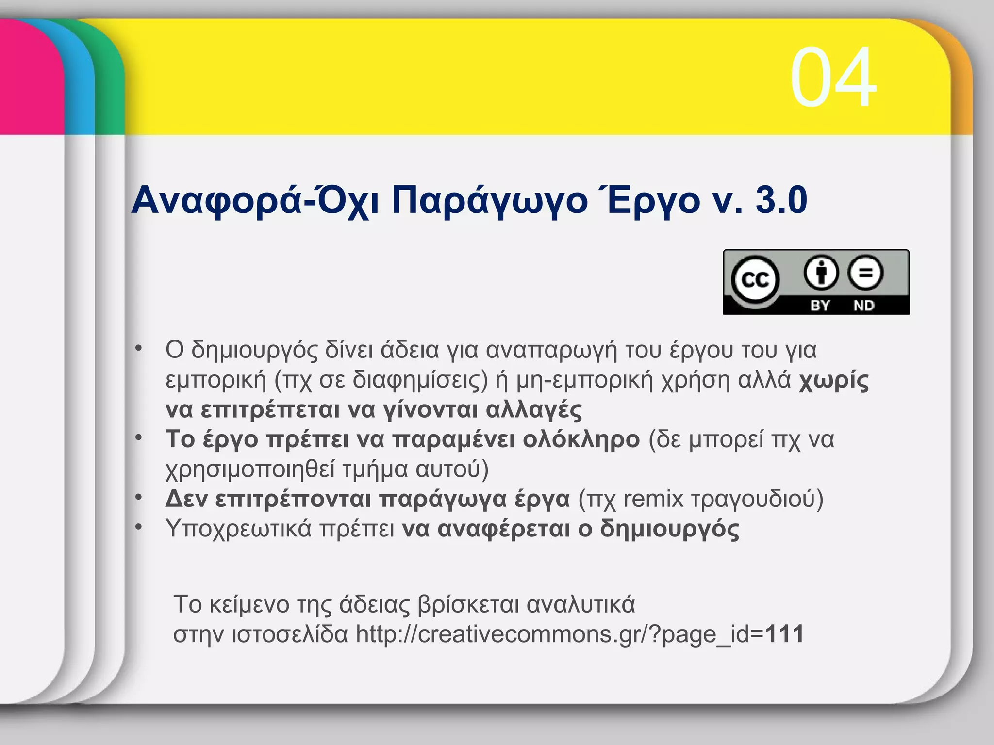 04
Αναφορά-Όχι Παράγωγο Έργο v. 3.0


• Ο δημιουργός δίνει άδεια για αναπαρωγή του έργου του για
  εμπορική (πχ σε διαφημίσεις) ή μη-εμπορική χρήση αλλά χωρίς
  να επιτρέπεται να γίνονται αλλαγές
• Το έργο πρέπει να παραμένει ολόκληρο (δε μπορεί πχ να
  χρησιμοποιηθεί τμήμα αυτού)
• Δεν επιτρέπονται παράγωγα έργα (πχ remix τραγουδιού)
• Υποχρεωτικά πρέπει να αναφέρεται ο δημιουργός


   Το κείμενο της άδειας βρίσκεται αναλυτικά
   στην ιστοσελίδα http://creativecommons.gr/?page_id=111
 