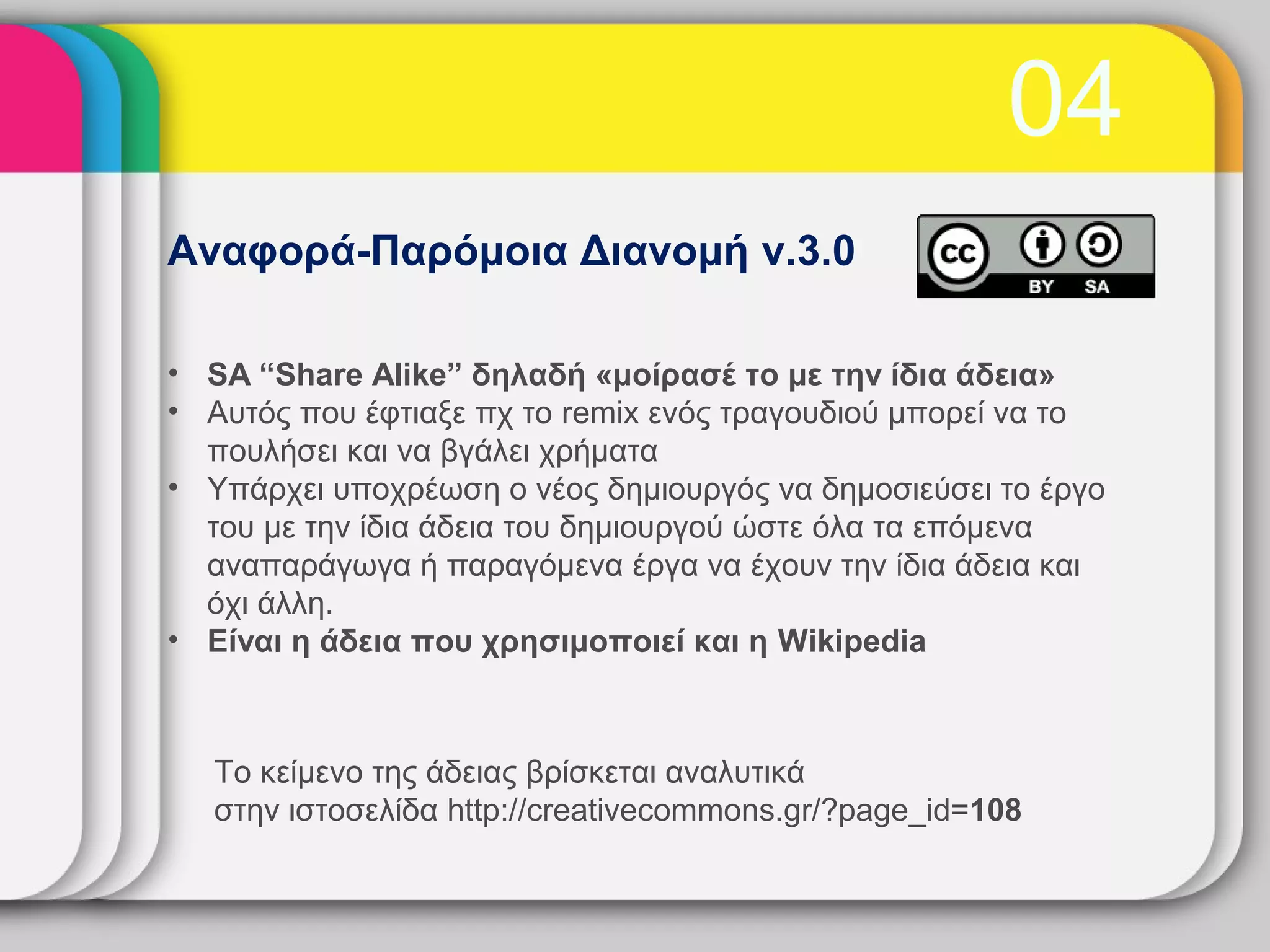 04
Αναφορά-Παρόμοια Διανομή v.3.0

• SA “Share Alike” δηλαδή «μοίρασέ το με την ίδια άδεια»
• Αυτός που έφτιαξε πχ το remix ενός τραγουδιού μπορεί να το
  πουλήσει και να βγάλει χρήματα
• Υπάρχει υποχρέωση ο νέος δημιουργός να δημοσιεύσει το έργο
  του με την ίδια άδεια του δημιουργού ώστε όλα τα επόμενα
  αναπαράγωγα ή παραγόμενα έργα να έχουν την ίδια άδεια και
  όχι άλλη.
• Είναι η άδεια που χρησιμοποιεί και η Wikipedia



  Το κείμενο της άδειας βρίσκεται αναλυτικά
  στην ιστοσελίδα http://creativecommons.gr/?page_id=108
 