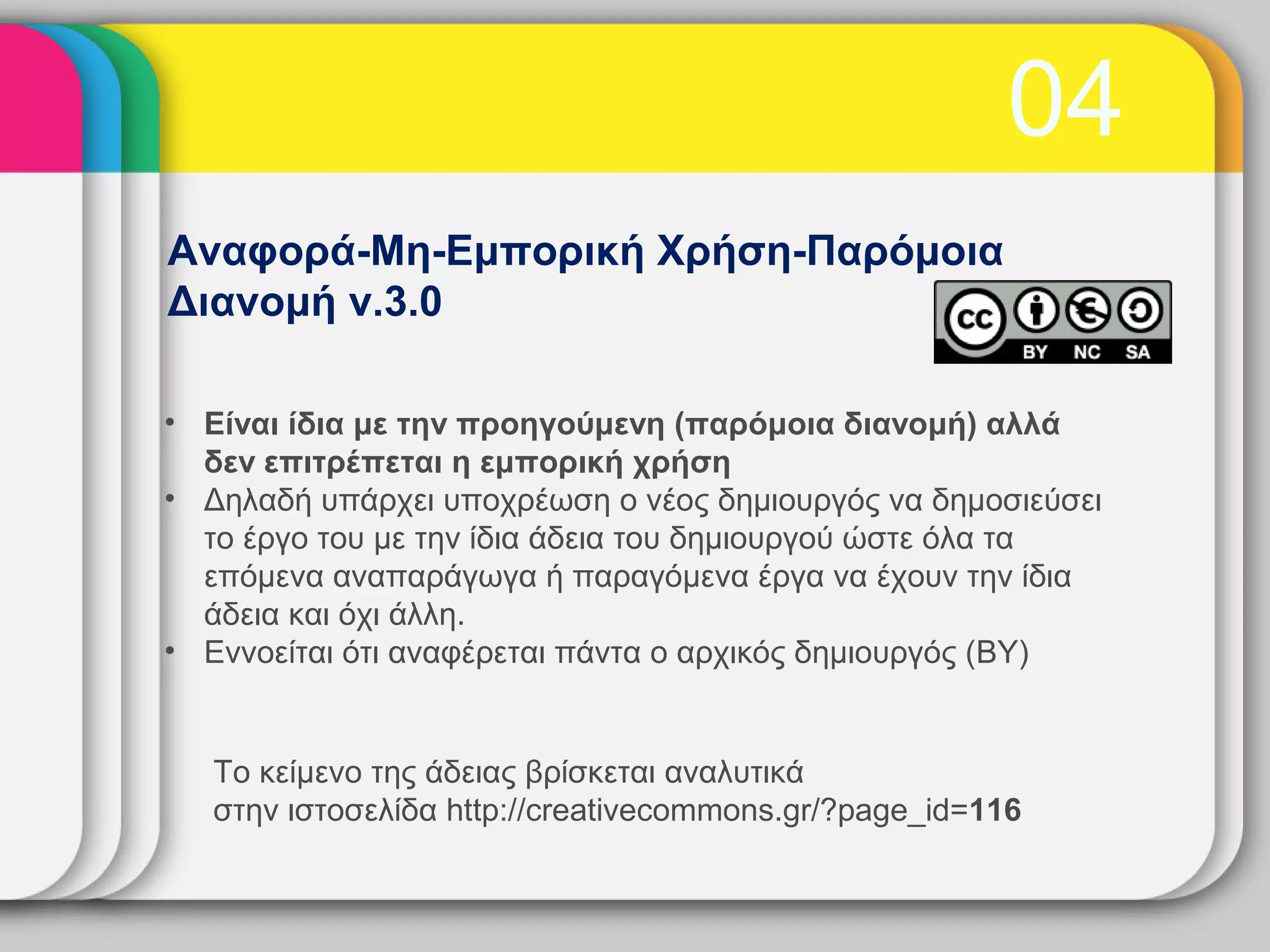 04
Αναφορά-Μη-Εμπορική Χρήση-Παρόμοια
Διανομή v.3.0

• Είναι ίδια με την προηγούμενη (παρόμοια διανομή) αλλά
  δεν επιτρέπεται η εμπορική χρήση
• Δηλαδή υπάρχει υποχρέωση ο νέος δημιουργός να δημοσιεύσει
  το έργο του με την ίδια άδεια του δημιουργού ώστε όλα τα
  επόμενα αναπαράγωγα ή παραγόμενα έργα να έχουν την ίδια
  άδεια και όχι άλλη.
• Εννοείται ότι αναφέρεται πάντα ο αρχικός δημιουργός (BY)


   Το κείμενο της άδειας βρίσκεται αναλυτικά
   στην ιστοσελίδα http://creativecommons.gr/?page_id=116
 