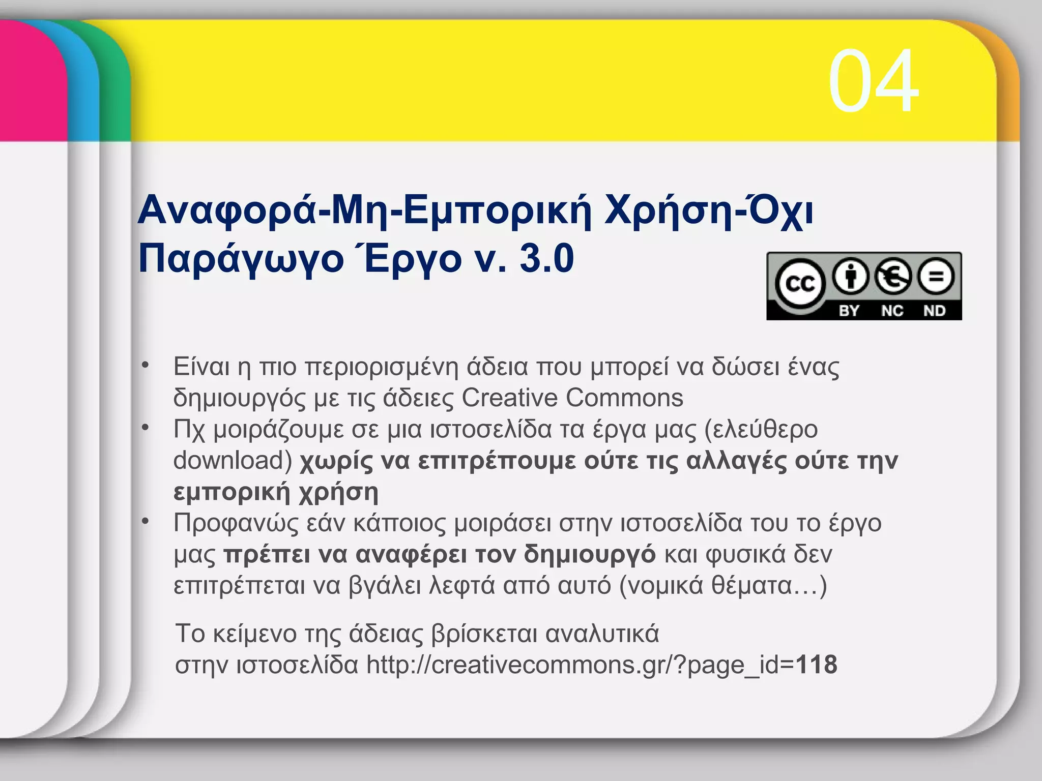 04
Αναφορά-Μη-Εμπορική Χρήση-Όχι
Παράγωγο Έργο v. 3.0

• Είναι η πιο περιορισμένη άδεια που μπορεί να δώσει ένας
  δημιουργός με τις άδειες Creative Commons
• Πχ μοιράζουμε σε μια ιστοσελίδα τα έργα μας (ελεύθερο
  download) χωρίς να επιτρέπουμε ούτε τις αλλαγές ούτε την
  εμπορική χρήση
• Προφανώς εάν κάποιος μοιράσει στην ιστοσελίδα του το έργο
  μας πρέπει να αναφέρει τον δημιουργό και φυσικά δεν
  επιτρέπεται να βγάλει λεφτά από αυτό (νομικά θέματα…)
  Το κείμενο της άδειας βρίσκεται αναλυτικά
  στην ιστοσελίδα http://creativecommons.gr/?page_id=118
 
