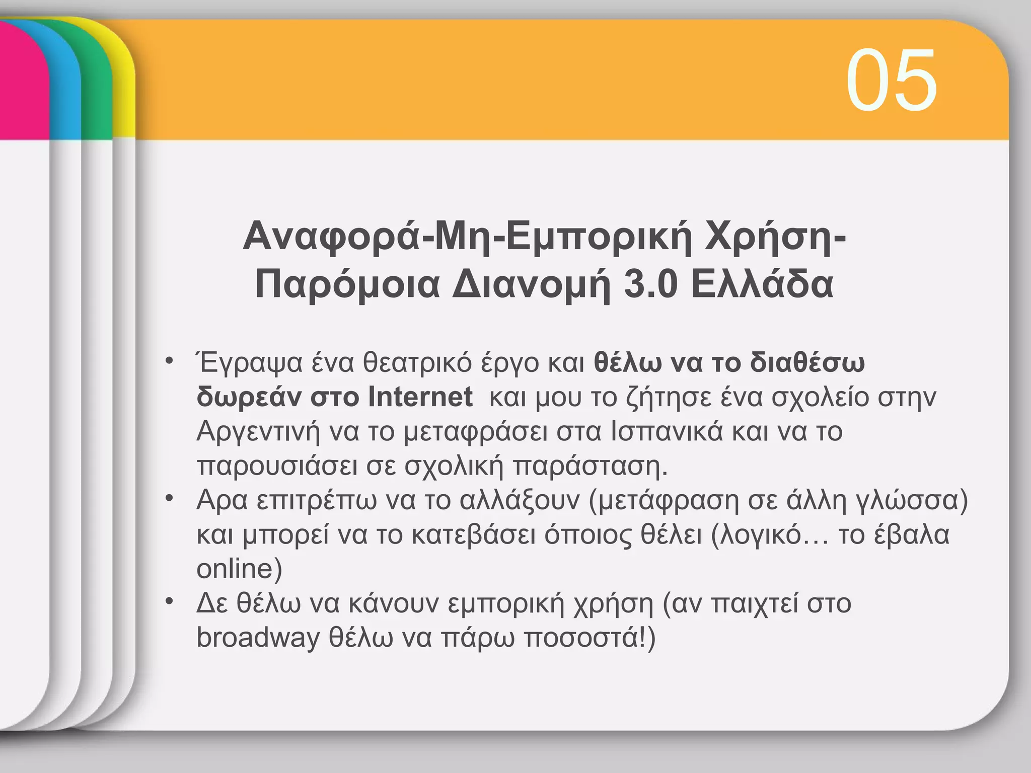 05
     Αναφορά-Μη-Εμπορική Χρήση-
     Παρόμοια Διανομή 3.0 Ελλάδα
• Έγραψα ένα θεατρικό έργο και θέλω να το διαθέσω
  δωρεάν στο Internet και μου το ζήτησε ένα σχολείο στην
  Αργεντινή να το μεταφράσει στα Ισπανικά και να το
  παρουσιάσει σε σχολική παράσταση.
• Αρα επιτρέπω να το αλλάξουν (μετάφραση σε άλλη γλώσσα)
  και μπορεί να το κατεβάσει όποιος θέλει (λογικό… το έβαλα
  online)
• Δε θέλω να κάνουν εμπορική χρήση (αν παιχτεί στο
  broadway θέλω να πάρω ποσοστά!)
 