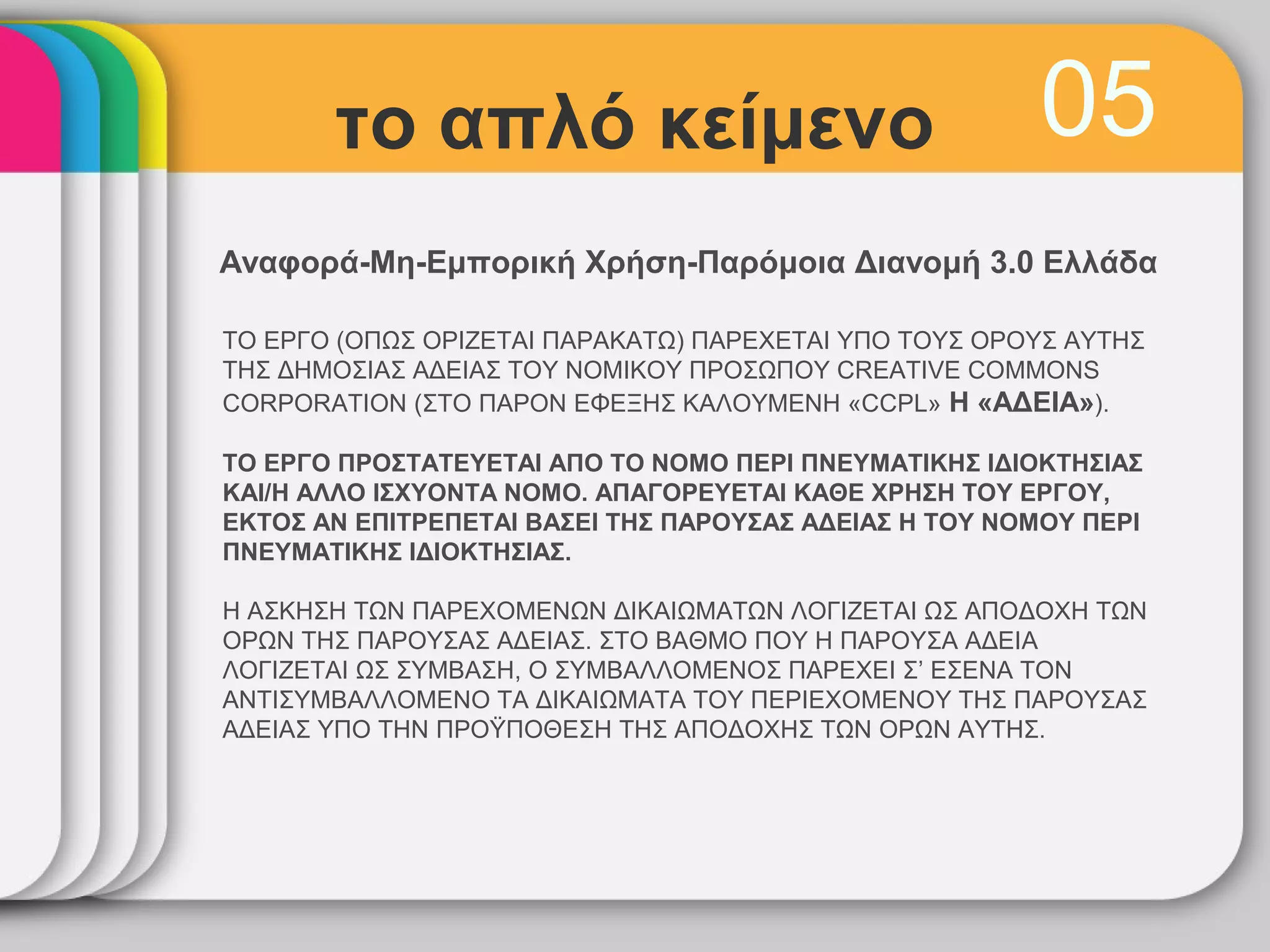 το απλό κείμενο                                 05
Αναφορά-Μη-Εμπορική Χρήση-Παρόμοια Διανομή 3.0 Ελλάδα

ΤΟ ΕΡΓΟ (ΟΠΩΣ ΟΡΙΖΕΤΑΙ ΠΑΡΑΚΑΤΩ) ΠΑΡΕΧΕΤΑΙ ΥΠΟ ΤΟΥΣ ΟΡΟΥΣ ΑΥΤΗΣ
ΤΗΣ ΔΗΜΟΣΙΑΣ ΑΔΕΙΑΣ ΤΟΥ ΝΟΜΙΚΟΥ ΠΡΟΣΩΠΟΥ CREATIVE COMMONS
CORPORATION (ΣΤΟ ΠΑΡΟΝ ΕΦΕΞΗΣ ΚΑΛΟΥΜΕΝΗ «CCPL» Η «ΑΔΕΙΑ»).

ΤΟ ΕΡΓΟ ΠΡΟΣΤΑΤΕΥΕΤΑΙ ΑΠΟ ΤΟ ΝΟΜΟ ΠΕΡΙ ΠΝΕΥΜΑΤΙΚΗΣ ΙΔΙΟΚΤΗΣΙΑΣ
ΚΑΙ/Η ΑΛΛΟ ΙΣΧΥΟΝΤΑ ΝΟΜΟ. ΑΠΑΓΟΡΕΥΕΤΑΙ ΚΑΘΕ ΧΡΗΣΗ ΤΟΥ ΕΡΓΟΥ,
ΕΚΤΟΣ ΑΝ ΕΠΙΤΡΕΠΕΤΑΙ ΒΑΣΕΙ ΤΗΣ ΠΑΡΟΥΣΑΣ ΑΔΕΙΑΣ Η ΤΟΥ ΝΟΜΟΥ ΠΕΡΙ
ΠΝΕΥΜΑΤΙΚΗΣ ΙΔΙΟΚΤΗΣΙΑΣ.

H ΑΣΚΗΣΗ ΤΩΝ ΠΑΡΕΧΟΜΕΝΩΝ ΔΙΚΑΙΩΜΑΤΩΝ ΛΟΓΙΖΕΤΑΙ ΩΣ ΑΠΟΔΟΧΗ ΤΩΝ
ΟΡΩΝ ΤΗΣ ΠΑΡΟΥΣΑΣ ΑΔΕΙΑΣ. ΣΤΟ ΒΑΘΜΟ ΠΟΥ Η ΠΑΡΟΥΣΑ ΑΔΕΙΑ
ΛΟΓΙΖΕΤΑΙ ΩΣ ΣΥΜΒΑΣΗ, Ο ΣΥΜΒΑΛΛΟΜΕΝΟΣ ΠΑΡΕΧΕΙ Σ’ ΕΣΕΝΑ ΤΟΝ
ΑΝΤΙΣΥΜΒΑΛΛΟΜΕΝΟ ΤΑ ΔΙΚΑΙΩΜΑΤΑ ΤΟΥ ΠΕΡΙΕΧΟΜΕΝΟΥ ΤΗΣ ΠΑΡΟΥΣΑΣ
ΑΔΕΙΑΣ ΥΠΟ ΤΗΝ ΠΡΟΫΠΟΘΕΣΗ ΤΗΣ ΑΠΟΔΟΧΗΣ ΤΩΝ ΟΡΩΝ ΑΥΤΗΣ.
 