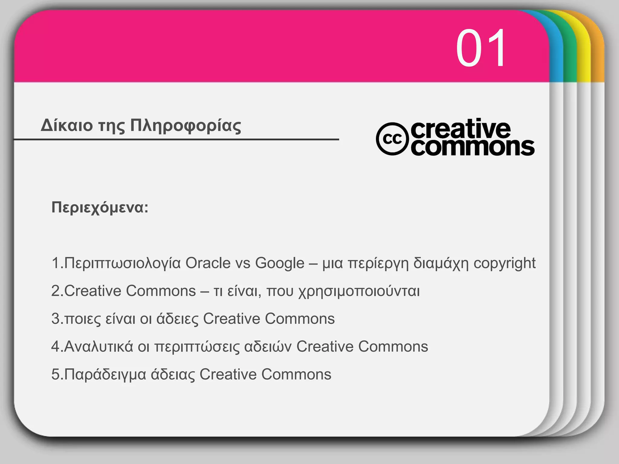 01
Δίκαιο της Πληροφορίας
                        WINTER
                          Template

 Περιεχόμενα:


 1.Περιπτωσιολογία Oracle vs Google – μια περίεργη διαμάχη copyright
 2.Creative Commons – τι είναι, που χρησιμοποιούνται
 3.ποιες είναι οι άδειες Creative Commons
 4.Αναλυτικά οι περιπτώσεις αδειών Creative Commons
 5.Παράδειγμα άδειας Creative Commons
 