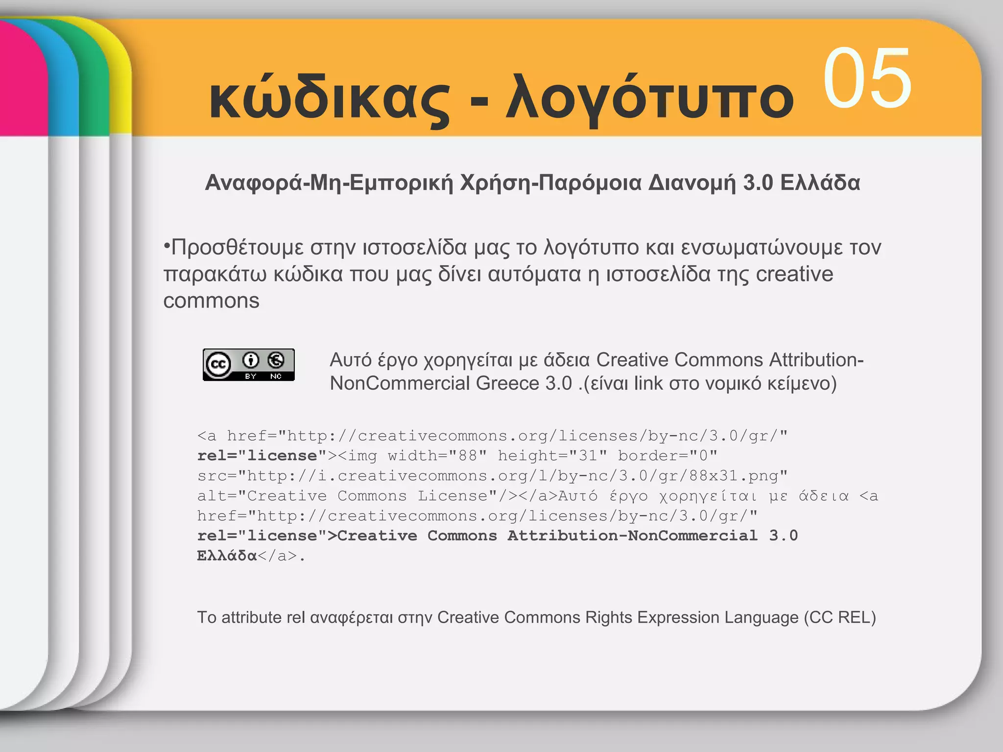 κώδικας - λογότυπο                                                           05
   Αναφορά-Μη-Εμπορική Χρήση-Παρόμοια Διανομή 3.0 Ελλάδα

•Προσθέτουμε στην ιστοσελίδα μας το λογότυπο και ενσωματώνουμε τον
παρακάτω κώδικα που μας δίνει αυτόματα η ιστοσελίδα της creative
commons

                   Αυτό έργο χορηγείται με άδεια Creative Commons Attribution-
                   NonCommercial Greece 3.0 .(είναι link στο νομικό κείμενο)

   <a href="http://creativecommons.org/licenses/by-nc/3.0/gr/"
   rel="license"><img width="88" height="31" border="0"
   src="http://i.creativecommons.org/l/by-nc/3.0/gr/88x31.png"
   alt="Creative Commons License"/></a>Αυτό έργο χορηγείται με άδεια <a
   href="http://creativecommons.org/licenses/by-nc/3.0/gr/"
   rel="license">Creative Commons Attribution-NonCommercial 3.0
   Ελλάδα</a>.


   Το attribute rel αναφέρεται στην Creative Commons Rights Expression Language (CC REL)
 