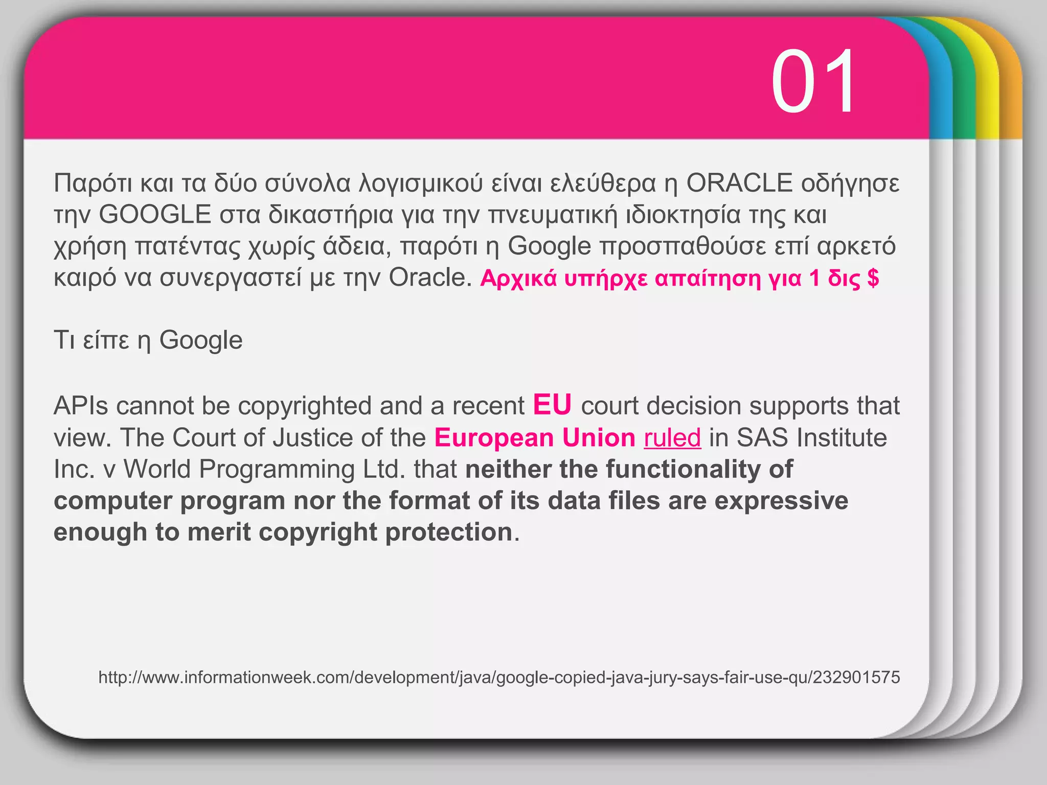 01
                                   WINTER
Παρότι και τα δύο σύνολα λογισμικού είναι ελεύθερα η ORACLE οδήγησε
την GOOGLE στα δικαστήρια για την πνευματική ιδιοκτησία της και
                                       Template
χρήση πατέντας χωρίς άδεια, παρότι η Google προσπαθούσε επί αρκετό
καιρό να συνεργαστεί με την Oracle. Αρχικά υπήρχε απαίτηση για 1 δις $

Τι είπε η Google

APIs cannot be copyrighted and a recent EU court decision supports that
view. The Court of Justice of the European Union ruled in SAS Institute
Inc. v World Programming Ltd. that neither the functionality of
computer program nor the format of its data files are expressive
enough to merit copyright protection.




   http://www.informationweek.com/development/java/google-copied-java-jury-says-fair-use-qu/232901575
 