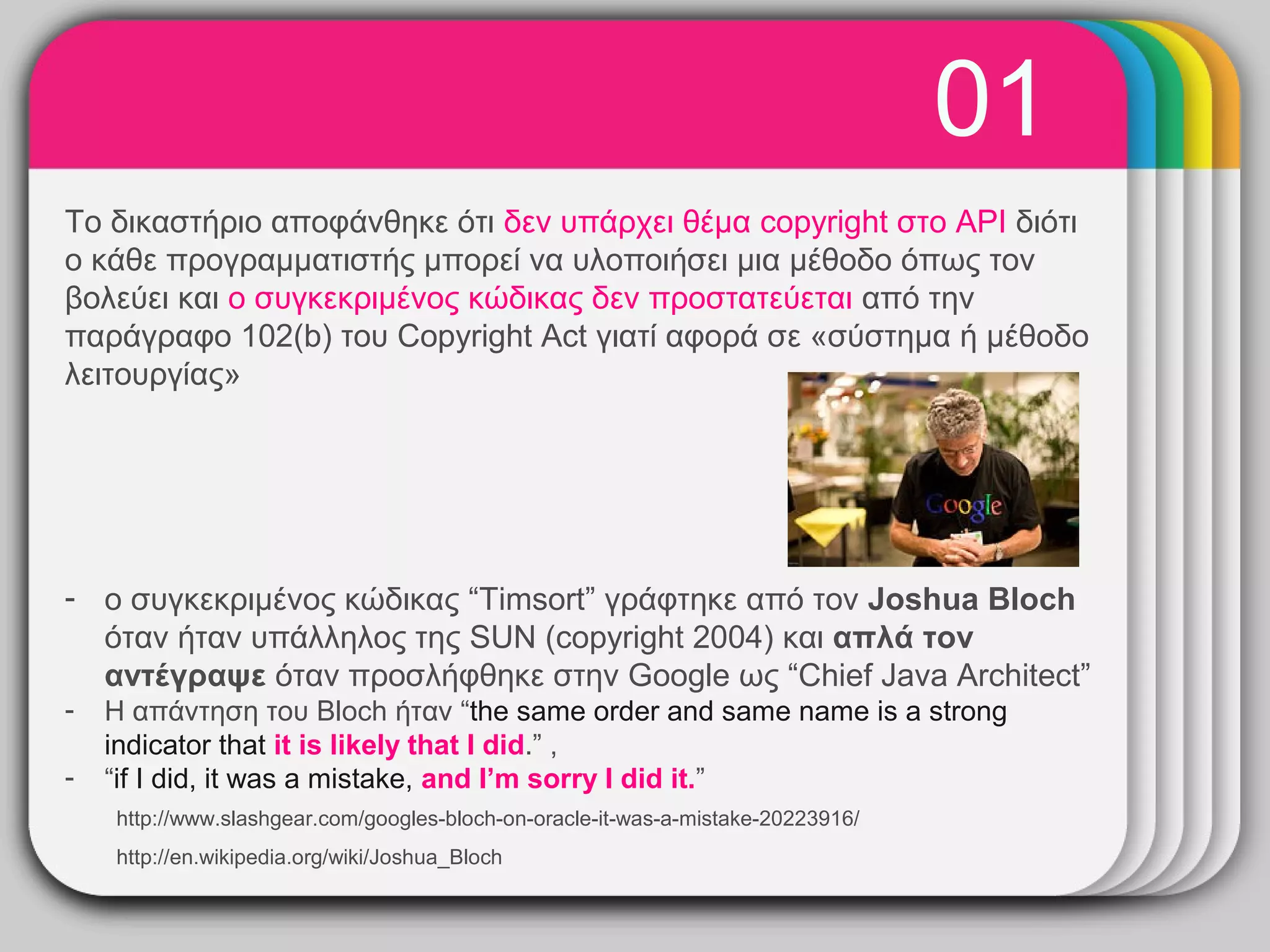 01
                                       WINTER
Το δικαστήριο αποφάνθηκε ότι δεν υπάρχει θέμα copyright στο API διότι
ο κάθε προγραμματιστής μπορεί να υλοποιήσει μια μέθοδο όπως τον
                                          Template
βολεύει και ο συγκεκριμένος κώδικας δεν προστατεύεται από την
παράγραφο 102(b) του Copyright Act γιατί αφορά σε «σύστημα ή μέθοδο
λειτουργίας»




- ο συγκεκριμένος κώδικας “Timsort” γράφτηκε από τον Joshua Bloch
  όταν ήταν υπάλληλος της SUN (copyright 2004) και απλά τον
  αντέγραψε όταν προσλήφθηκε στην Google ως “Chief Java Architect”
-   Η απάντηση του Bloch ήταν “the same order and same name is a strong
    indicator that it is likely that I did.” ,
-   “if I did, it was a mistake, and I’m sorry I did it.”
    http://www.slashgear.com/googles-bloch-on-oracle-it-was-a-mistake-20223916/
    http://en.wikipedia.org/wiki/Joshua_Bloch
 