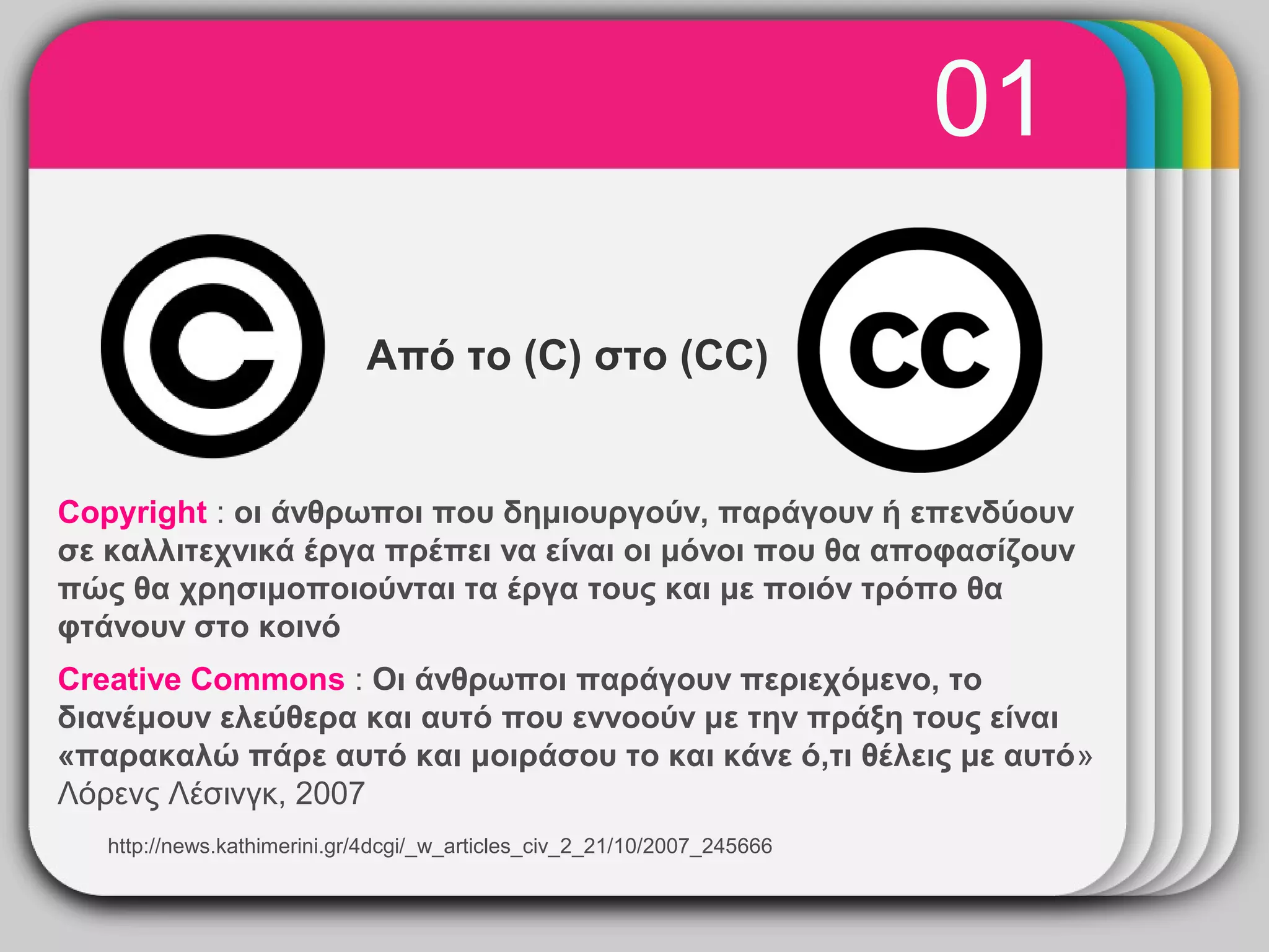 01
                                     WINTER
                                        Template
                             Από το (C) στο (CC)


Copyright : οι άνθρωποι που δημιουργούν, παράγουν ή επενδύουν
σε καλλιτεχνικά έργα πρέπει να είναι οι μόνοι που θα αποφασίζουν
πώς θα χρησιμοποιούνται τα έργα τους και με ποιόν τρόπο θα
φτάνουν στο κοινό
Creative Commons : Οι άνθρωποι παράγουν περιεχόμενο, το
διανέμουν ελεύθερα και αυτό που εννοούν με την πράξη τους είναι
«παρακαλώ πάρε αυτό και μοιράσου το και κάνε ό,τι θέλεις με αυτό»
Λόρενς Λέσινγκ, 2007
   http://news.kathimerini.gr/4dcgi/_w_articles_civ_2_21/10/2007_245666
 