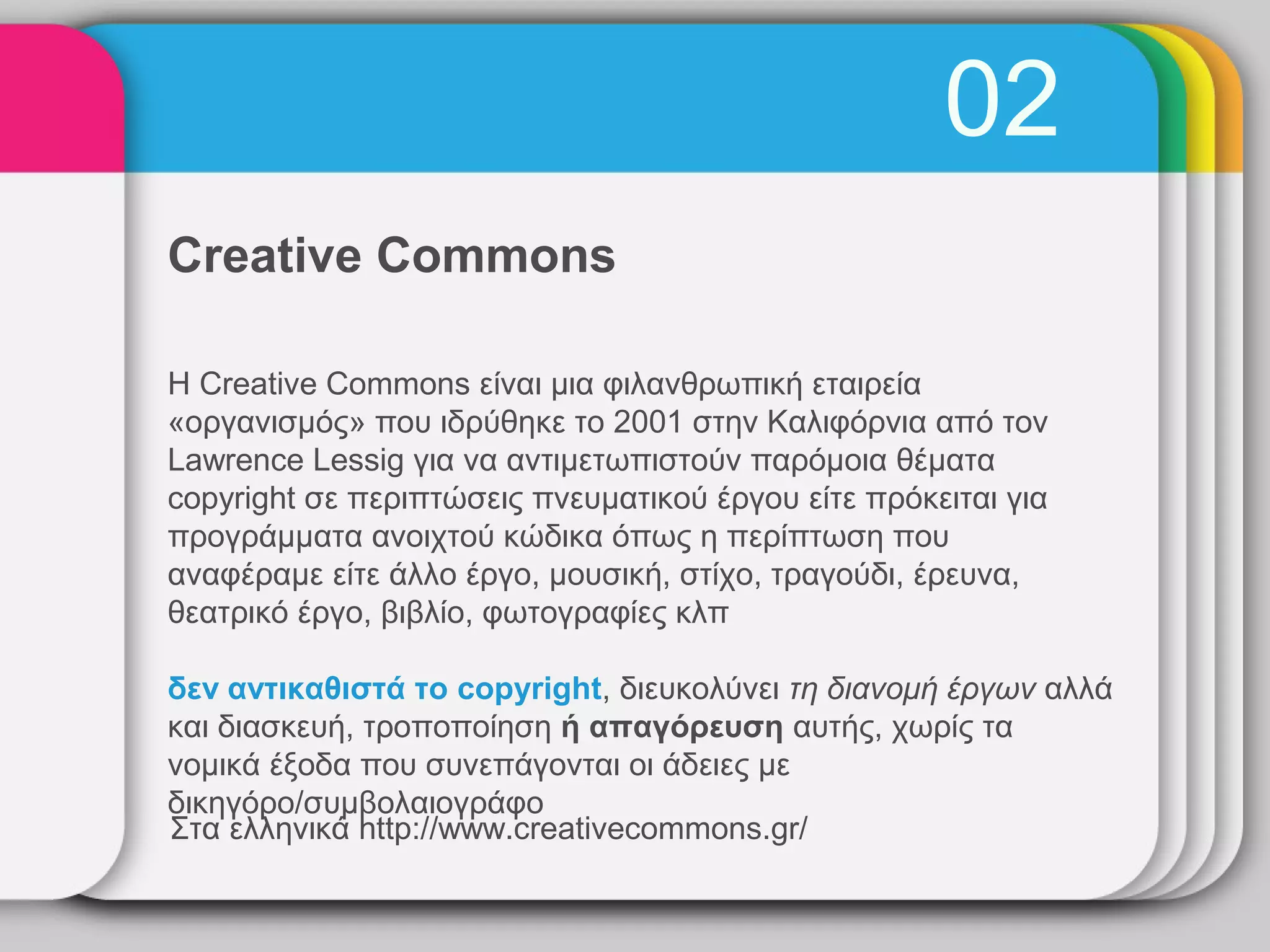 02
Creative Commons

Η Creative Commons είναι μια φιλανθρωπική εταιρεία
«οργανισμός» που ιδρύθηκε το 2001 στην Καλιφόρνια από τον
Lawrence Lessig για να αντιμετωπιστούν παρόμοια θέματα
copyright σε περιπτώσεις πνευματικού έργου είτε πρόκειται για
προγράμματα ανοιχτού κώδικα όπως η περίπτωση που
αναφέραμε είτε άλλο έργο, μουσική, στίχο, τραγούδι, έρευνα,
θεατρικό έργο, βιβλίο, φωτογραφίες κλπ

δεν αντικαθιστά το copyright, διευκολύνει τη διανομή έργων αλλά
και διασκευή, τροποποίηση ή απαγόρευση αυτής, χωρίς τα
νομικά έξοδα που συνεπάγονται οι άδειες με
δικηγόρο/συμβολαιογράφο
Στα ελληνικά http://www.creativecommons.gr/
 