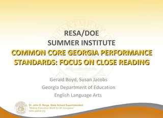 Dr. John D. Barge, State School Superintendent
“Making Education Work for All Georgians”
www.gadoe.org
RESA/DOE
SUMMER INSTITUTE
COMMON CORE GEORGIA PERFORMANCECOMMON CORE GEORGIA PERFORMANCE
STANDARDS: FOCUS ON CLOSE READINGSTANDARDS: FOCUS ON CLOSE READING
Gerald Boyd, Susan Jacobs
Georgia Department of Education
English Language Arts
 
