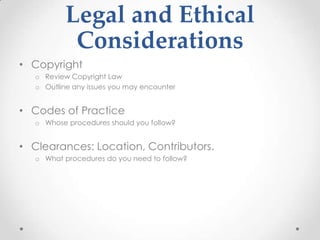 Legal and Ethical
Considerations
• Copyright
o Review Copyright Law
o Outline any issues you may encounter
• Codes of Practice
o Whose procedures should you follow?
• Clearances: Location, Contributors.
o What procedures do you need to follow?
 