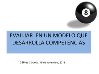 EVALUAR EN UN MODELO QUE
DESARROLLA COMPETENCIAS
CEP de Córdoba. 19 de noviembre, 2013

 