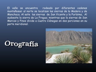 El valle se encuentra
rodeado por diferentes cadenas
montañosas: al norte se localizan las sierras de la Madera y de
Menchaca. Al este las sierras de San Vicente y la Purísima, Al
sudoeste la sierra de La Fragua; mientras que la sierras de San
Marcos y Pinos divide a Cuatro Ciénegas en dos porciones en su
parte meridional.

 