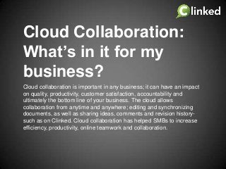 Cloud Collaboration:
What’s in it for my
business?
Cloud collaboration is important in any business; it can have an impact
on quality, productivity, customer satisfaction, accountability and
ultimately the bottom line of your business. The cloud allows
collaboration from anytime and anywhere; editing and synchronizing
documents, as well as sharing ideas, comments and revision historysuch as on Clinked. Cloud collaboration has helped SMBs to increase
efficiency, productivity, online teamwork and collaboration.

 