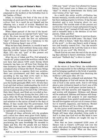 6,000 Years of Satan's Rule
The CAUSE of all troubles in the world today
originated in the incident of the forbidden fruit in
the Garden of Eden!
Adam, in choosing the fruit of the tree of the
knowledge of good and evil, chose to "go it alone"
without God. As a result he got himself and his
offspring into a world of trouble. Mankind has
been suffering the results of that wrong decision
ever since!
When Adam partook of the tree of the knowl-
edge of good and evil, he rejected God's "give" way
of life. He chose instead the "get" way of Satan.
God therefore set aside the first six millennial
"days" of human history for a testimony to the
fruits of following Satan's way of life.
What we have had, therefore, is a world of MAN'S
making, with the chief architect being none other
than the invisible "prince of the power of the air"
(Eph. 2:2)-the real "god" of this present evil
world (II Cor. 4:4)-Satan.
After the sin of Adam and Eve, God adopted a
"hands-off" policy toward the world as a whole. We
now have had almost 6,000 years during which
humanity has been cut off from God. During this
time humanity has been under the invisible and
unrealized sway of Satan the Devil. Human beings
have been trying to organize their own societies,
their own governments and their own religions
according to the way that seems right to man,
but which has led to DEATH! (Prov. 14:12.)
During this period God has not attempted to
save the world spiritually (Heb. 9:27). All who have
lived and died without understanding the truth of
God will yet come into future judgment, in a resur-
rection to physical life at the end of the 1,000 years.
Only Abel, Enoch, and Noah are recorded as hav-
ing turned to God's way during the first 1,900 or so
years. After the Flood Abraham obeyed, believed,
and relied on God. But God never promised spiri-
tual salvation to the nation of Israel in the days of
Moses. If they would obey His government, God
promised them national wealth, greatness, and
power, but not eternal LIFE. (This will be thorough-
ly explained in a coming lesson.)
Through all these millennia only the prophets
and a select few others were given God's Spirit-
and they only to carry out an assignment from God
(see Jeremiah 7 for an example). Then came Jesus
proclaiming the same knowledge He revealed to
Adam and Eve. But the people did not believe
Him. Many believed on Him, but did not believe
Him!
And so, as we learned in Lesson 1 about the
10
7,000-year "week" of time God allotted for human
history, God turned over to Satan six 1,000-year
"days" in which to demonstrate the falsity and
utter futility of his "get" way.
As a result this entire world's civilization has
become mentally, morally and spiritually sick, and
has been making progress in reverse. It has become
decadent and is now bringing about its own
destruction! The terrible state of this present evil
world is the end result of past and present living by
Satan's way of "get" instead of God's way of "give,"
and is traceable back to the decision of our first
parents, Adam and Eve!
So God has permitted Satan to exercise domin-
ion over the earth for 6,000 years. "Six days," God
said in effect to Satan, "shalt thou labour and do
all thy work"-in this case Satan's work of decep-
tion and hostility toward God-"but the seventh
day is the sabbath of the Lord thy God; in it thou
shalt not do any work" (Ex. 20:9-10).
Thank God we are near the end of the six work-
ing days allotted to Satan's dominion. God's thou-
sand-year "Sabbath day" is about to dawn!
Utopia After Satan's Removal!
At the return of Jesus Christ, the archdeceiver
who was responsible for the sufferings of this world
and for bringing mankind to the brink of annihila-
tion, will be totally restrained from deceiving the
world for 1,000 years (Rev. 20:1-3).
War shall then be outlawed and abolished. The
coming Kingdom of God will restore the laws and
rule of God to the entire earth. And it will bring
about a new civilization based on GOD'S way of life
that will result in world peace (review Lesson 4).
People will find security and happiness. Fears
and worries will disappear. Sickness and disease
will be eradicated. Idleness and laziness will disap-
pear as people find purpose in and experience
accomplishment from gainful employment. Fami-
lies will live together not just out of a sense of duty,
but in warmth, happiness, and harmony. Broken
homes and divorce will be a thing of the past.
In this joyous world tomorrow, the whole earth
will break forth in singing, dancing, and rejoicing!
People will learn what abundant living really is.
And it is then that God will set His hand to save
the world as the millions are taught the way to
eternal LIFE!
Now that we have compared 6,000 years of
Satan's rule to Christ's 1,000-year rule over the
earth, what about the angels who long ago chose to
remain obedient to God? What are they doing
today?
Ambassador College Bible Correspondence Course
 