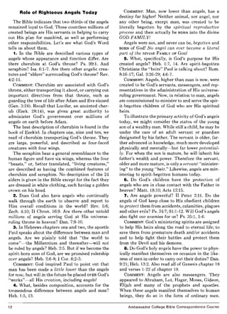 Role of Righteous Angels Today
The Bible indicates that two-thirds of the angels
remained loyal to God. These countless millions of
created beings are His servants in helping to carry
out His plan for mankind, as well as performing
other responsibilities. Let's see what God's Word
tells us about them.
1. In the Bible are described various types of
angels whose appearance and function differ. Are
there cherubim at God's throne? Ps. 99:1. And
seraphim? Isa. 6:1-7. Are there other angelic crea-
tures and "elders" surrounding God's throne? Rev.
4:2-11.
COMMENT: Cherubim are associated with God's
throne, either transporting it about, or carrying out
important directives from that throne, such as
guarding the tree of life after Adam and Eve sinned
(Gen. 3:24). Recall that Lucifer, an anointed cher-
ub (Ezek. 28:14), was given great authority to
administer God's government over millions of
angels on earth before Adam.
The best description of cherubim is found in the
book of Ezekiel. In chapters one, nine and ten, we
read of cherubim transporting God's throne. They
are large, powerful, and described as four-faced
creatures with four wings.
The seraphim bear a general resemblance to the
human figure and have six wings, whereas the four
"beasts," or, better translated, "living creatures,"
are described as having the combined features of
cherubim and seraphim. No description of the 24
elders is given in the Bible except for the fact they
are dressed in white clothing, each having a golden
crown on his head.
2. Does God also have angels who continually
walk through the earth to observe and report to
Him overall conditions in the world? Rev. 5:6;
Zech. 4:10; II Chron. 16:9. Are there other untold
millions of angels serving God at His universe-
ruling throne in heaven? Dan. 7:9-10.
3. In Hebrews chapters one and two, the apostle
Paul speaks about the difference between man and
angels. Are we plainly told that "the world to
come"-the Millennium and thereafter-will not
be ruled by angels? Heb. 2:5. But if we become the
spirit-born sons of God, are we promised rulership
over angels? Heb. 2:6-8; I Cor. 6:2-3.
COMMENT: God inspired Paul to point out that
man has been made a little lower than the angels
for now, but will in the future be placed OVER God's
"works"-all His creation, including angels!
4. What, besides composition, accounts for the
tremendous difference between angels and man?
Heb. 1:5, 13.
12
COMMENT: Man, now lower than angels, has a
destiny far higher! Neither animal, nor angel, nor
any other being, except man, was created to be
literally begotten by the spiritual reproductive
process and then actually be BORN into the divine
GOD FAMILY!
Angels were not, and never can be, begotten and
BORN of God! No angel can ever become a literal
part of the DIVINE FAMILY OF GOD!
5. What, specifically, is God's purpose for His
created angels? Heb. 1:7, 14. Are spirit-begotten
Christians the "heirs" Paul is talking about? Rom.
8:16-17; Gal. 3:26-29; 4:6-7.
COMMENT: Angels, higher than man is now, were
created to be God's servants, messengers, and rep-
resentatives in the administration of His universe-
ruling government. Now, in relation to man, angels
are commissioned to minister to and serve the spir-
it-begotten children of God who are His spiritual
heirs.
To illustrate the primary activity of God's angels
today, we might consider the status of the young
son of a wealthy man. While still a child, he may be
under the care of an adult servant or guardian
designated by his father. The servant is older, far-
ther advanced in knowledge, much more developed
physically and mentally-but far lower potential-
ly. For when the son is mature, he will inherit his
father's wealth and power. Therefore the servant,
older and more mature, is only a servant "minister-
ing" to the young "heir." Likewise, angels are min-
istering to spirit-begotten humans today.
6. Do God's children have the protection of
angels who are in close contact with the Father in
heaven? Matt. 18:10; Acts 12:15.
7. Are angels powerful? II Peter 2:11. Do the
angels of God keep close to His obedient children
to protect them from accidents, calamities, plagues
and other evils? Ps. 34:7; 91:1-12. Will God's angels
also fight our enemies for us? Ps. 35:1, 5-6.
COMMENT: God's ministering spirits are assigned
to help His heirs along the road to eternal life; to
save them from premature death and/or accidents
and to help fight their battles and protect them
from the Devil and his demons.
8. Do God's holy angels have the power to phys-
ically manifest themselves on occasion in the like-
ness of men in order to carry out their duties? Dan.
9:21; Heb. 13:2. Also read all of Genesis chapter 18
and verses 1-22 of chapter 19.
COMMENT: Angels are also messengers. They
appeared to Abraham, Lot, Hagar, Moses, Gideon,
Elijah and many of the prophets and apostles.
When these angels manifest themselves to human
beings, they do so in the form of ordinary men.
Ambassador College Bible Correspondence Course
 