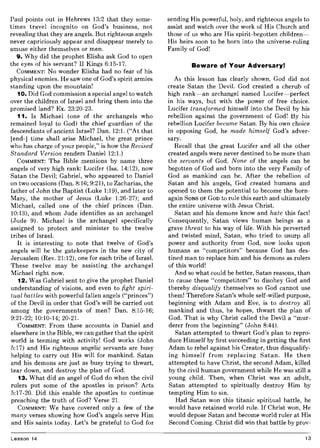 Paul points out in Hebrews 13:2 that they some-
times travel incognito on God's business, not
revealing that they are angels. But righteous angels
never capriciously appear and disappear merely to
amuse either themselves or men.
9. Why did the prophet Elisha ask God to open
the eyes of his servant? II Kings 6:15-17.
COMMENT: No wonder Elisha had no fear of his
physical enemies. He saw one of God's spirit armies
standing upon the mountain!
10. Did God commission a special angel to watch
over the children of Israel and bring them into the
promised land? Ex. 23:20-23.
11. Is Michael (one of the archangels who
remained loyal to God) the chief guardian of the
descendants of ancient Israel? Dan. 12:1. ("At that
[end-] time shall arise Michael, the great prince
who has charge of your people," is how the Revised
Standard Version renders Daniel 12:1.)
COMMENT: The Bible mentions by name three
angels of very high rank: Lucifer (Isa. 14:12), now
Satan the Devil; Gabriel, who appeared to Daniel
on two occasions (Dan. 8:16; 9:21), to Zacharias, the
father of John the Baptist (Luke 1:19), and later to
Mary, the mother of Jesus (Luke 1:26-27); and
Michael, called one of the chief princes (Dan.
10:13), and whom Jude identifies as an archangel
(Jude 9). Michael is the archangel specifically
assigned to protect and minister to the twelve
tribes of Israel.
It is interesting to note that twelve of God's
angels will be the gatekeepers in the new city of
Jerusalem (Rev. 21:12), one for each tribe of Israel.
These twelve may be assisting the archangel
Michael right now.
12. Was Gabriel sent to give the prophet Daniel
understanding of visions, and even to fight spiri-
tual battles with powerful fallen angels ("princes")
of the Devil in order that God's will be carried out
among the governments of men? Dan. 8:15-16;
9:21-22; 10:10-14; 20-21.
COMMENT: From these accounts in Daniel and
elsewhere in the Bible, we can gather that the spirit
world is teeming with activity! God works (John
5:17) and His righteous angelic servants are busy
helping to carry out His will for mankind. Satan
and his demons are just as busy trying to thwart,
tear down, and destroy the plan of God.
13. What did an angel of God do when the civil
rulers put some of the apostles in prison? Acts
5:17-20. Did this enable the apostles to continue
preaching the truth of God? Verse 21.
COMMENT: We have covered only a few of the
many verses showing how God's angels serve Him
and His saints today. Let's be grateful to God for
Lesson 14
sending His powerful, holy, and righteous angels to
assist and watch over the work of His Church and
those of us who are His spirit-begotten children-
His heirs soon to be born into the universe-ruling
Family of God!
Beware of Your Adversary!
As this lesson has clearly shown, God did not
create Satan the Devil. God created a cherub of
high rank-an archangel named Lucifer-perfect
in his ways, but with the power of free choice.
Lucifer transformed himself into the Devil by his
rebellion against the government of God! By his
rebellion Lucifer became Satan. By his own choice
in opposing God, he made himself God's adver-
sary.
Recall that the great Lucifer and all the other
created angels were never destined to be more than
the servants of God. None of the angels can be
begotten of God and born into the very Family of
God as mankind can be. After the rebellion of
Satan and his angels, God created humans and
opened to them the potential to become the born-
again SONS OF GOD to rule this earth and ultimately
the entire universe with Jesus Christ.
Satan and his demons know and hate this fact!
Consequently, Satan views human beings as a
grave threat to his way of life. With his perverted
and twisted mind, Satan, who tried to usurp all
power and authority from God, now looks upon
humans as "competitors" because God has des-
tined man to replace him and his demons as rulers
of this world!
And so what could be better, Satan reasons, than
to cause these "competitors" to disobey God and
thereby disqualify themselves so God cannot use
them! Therefore Satan's whole self-willed purpose,
beginning with Adam and Eve, is to destroy all
mankind and thus, he hopes, thwart the plan of
God. That is why Christ called the Devil a "mur-
derer from the beginning" (John 8:44).
Satan attempted to thwart God's plan to repro-
duce Himself by first succeeding in getting the first
Adam to rebel against his Creator, thus disqualify-
ing himself from replacing Satan. He then
attempted to have Christ, the second Adam, killed
by the civil human government while He was still a
young child. Then, when Christ was an adult,
Satan attempted to spiritually destroy Him by
tempting Him to sin.
Had Satan won this titanic spiritual battle, he
would have retained world rule. If Christ won, He
would depose Satan and become world ruler at His
Second Coming. Christ did win that battle by prov-
13
 