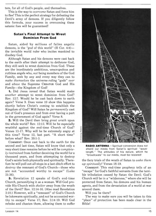 ters, for all of God's people, and themselves.
This is the way to overcome Satan and force him
to flee! This is the perfect strategy for defeating the
Devil's army of demons. If you diligently follow
this formula, your success in overcoming these
satanic foes will be guaranteed!
Satan's Final Attempt to Wrest
Dominion From God
Satan, aided by millions of fallen angelic
demons, is the "god of this world" (II Cor. 4:4)-
the invisible world ruler who incites mankind to
disobey God.
Although Satan and his demons were cast back
to the earth after their attempt to dethrone God,
they still seek to wrest dominion from God. These
are the inordinately ambitious, unscrupulous and
ruthless angels who, not being members of the God
Family, seek by any and every way they can to
make themselves the universe-ruling "gods" over
and above the Supreme CREATOR God and His
Family- the Kingdom of God!
1. Did Jesus reveal that Satan would make
another attempt to wrest dominion from God?
Rev. 12:7. Would he be cast back down to earth
again? Verse 9. Does verse 10 show this happens
shortly before Christ's coming to establish the
Kingdom of God? Will Satan be permanently cast
out of God's presence and from ever having a part
in the government of God again? Verse 8.
2. Will the Devil then bring great wrath upon
the whole world? Rev. 12:12. Will he be especially
wrathful against the end-time Church of God?
Verses 13-17. Why will he be extremely angry at
this time? Verse 12, last part. "A short time"
before what? Rev. 20:1-3.
COMMENT: Once cast back to the earth for the
second and last time, Satan will know that only a
very short time remains before he will be complete-
ly restrained from further deceiving the world for a
thousand years, and from attempting to destroy
God's saints both physically and spiritually. There-
fore he will pull out all stops in a last-ditch effort to
destroy the remnant of God's Church-those who
are not "accounted worthy to escape" (Luke
21:36).
3. Revelation 12 speaks of God's end-time
Church, personifying it as a woman. Will God pro-
vide His Church with shelter away from the wrath
of the Devil? Rev. 12:14-16. (Also read Revelation
3:10.) However, will a "remnant" of God's Church
be lukewarm spiritually, and not be accounted wor-
thy to escape? Verse 17; Rev. 3:14-19. Will God
rebuke and chasten them, allowing them to suffer
Lesson 14
RADIO ANTENNA-Spiritual conversion does not
shield our minds from Satan's spiritual "wave-
length." The attitudes of his nature, which he
"broadcasts" to our minds, must be resisted!
the fiery trials of the wrath of Satan to wake them
up spiritually? Verses 18-19.
COMMENT: This end-time prophecy tells of an
"escape" for God's faithful servants from the terri-
ble tribulation caused by Satan the Devil. God's
Church will be in a "wilderness," where she will be
protected from Satan, his demons and his human
agents, and from the devastation of a world at war
around them.
Will you be there?
The way to make sure you will be taken to this
"place" of protection has been made clear in the
Bible!
15
 