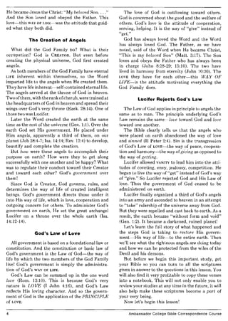 He became Jesus the Christ: "My beloved Son...."
And the Son loved and obeyed the Father. This
love-this WAY OF LIFE-was the attitude that guid-
ed what they both did.
The Creation of Angels
What did the God Family DO? What is their
occupation? God is CREATOR. But even before
creating the physical universe, God first created
angels.
As both members of the God Family have eternal
LIFE inherent within themselves, so the Word
imparted life to the angels when He created them.
They have life inherent-self-contained eternal life.
The angels served at the throne of God in heaven.
Two ofthem, with the rank ofcherub, were trained at
the headquarters of God in heaven and spread their
wings over God's very throne (Ezek. 28:14). One of
those two was Lucifer.
Later the Word created the earth at the same
time as the rest of the universe (Gen. 1:1). Over the
earth God set His government. He placed under
Him angels, apparently a third of them, on our
planet (Job 38:4-7; Isa. 14:14; Rev. 12:4) to develop,
beautify and complete the creation.
But how were these angels to accomplish their
purpose on earth? How were they to get along
successfully with one another and be happy? What
was to regulate their conduct toward their Creator
and toward each other? God's government over
them!
Since God is Creator, God governs, rules, and
determines the way of life of created intelligent
beings. God's government directs those under it
into His way of life, which is love, cooperation and
outgoing concern for others. To administer God's
government on earth, He set the great archangel
Lucifer on a throne over the whole earth (Isa.
14:12-14).
God's Law of Love
All government is based on a foundational law or
constitution. And the constitution or basic law of
God's government is the Law of God-the way of
life by which the two members of the God Family
live! God's government is simply the administra-
tion of God's WAY OF LIFE.
God's Law can be summed up in the one word
love (Rom. 13:10). This is because God's very
nature is LOVE (I John 4:16), and God's Law
reflects His loving character. And so the govern-
ment of God is the application of the PRINCIPLE
of LOVE.
4
The love of God is outflowing toward others.
God is concerned about the good and the welfare of
others. God's love is the attitude of cooperation,
serving, helping. It is the way of "give" instead of
"get."
God has always loved the Word and the Word
has always loved God. The Father, as we have
noted, said of the Word when He became Christ,
"This is my beloved Son" (Matt. 3:17). The Son
loves and obeys the Father who has always been
in charge (John 8:28-29; 15:10). The two have
lived in harmony from eternity (John 10:30). The
LOVE they have for each other-this WAY OF
LIFE-is the attitude motivating everything the
God Family does.
Lucifer Rejects God's Law
The Law of God applies in principle to angels the
same as to man. The principle underlying God's
Law remains the same-love toward God and love
toward one another.
The Bible clearly tells us that the angels who
were placed on earth abandoned the way of love
and sinned (II Peter 2:4). Sin is the transgression
of God's Law of LOvE-the way of peace, coopera-
tion and harmony-the way ofgiving as opposed to
the way of getting.
Lucifer allowed VANITY to lead him into the atti-
tudes of coveting, envy, jealousy, competition. He
began to live the way of "get" instead of God's way
of "give." So Lucifer rejected God and His Law of
love. Thus the government of God ceased to be
administered on earth.
Lucifer finally organized a third of God's angels
into an army and ascended to heaven in an attempt
to "take" rulership of the universe away from God.
But they were repelled and cast back to earth. As a
result, the earth became "without form and void"
(Gen. 1:2). It became a darkened, ruined planet!
Let's learn the full story of what happened and
the steps God is taking to restore His govern-
ment-His way of life-to the entire earth. Then
we'll see what the righteous angels are doing today
and how we can be protected from the wiles of the
Devil and his demons.
But before we begin this important study, get
your Bible so you can turn to all the scriptures
given in answer to the questions in this lesson. You
will also find it very profitable to copy these verses
into a notebook. This will not only enable you to
review your studies at any time in the future, it will
also help make these scriptures become a part of
your very being.
Now let's begin this lesson!
Ambassador College Bible Correspondence Course
 