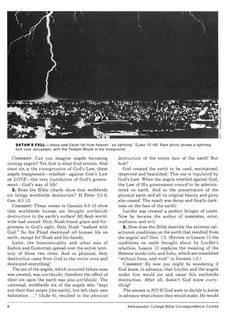 "
lditliJa~iII~O!
SATAN'S FALL-Jesus saw Satan fall from heaven "as lightning" (Luke 10:18). Rare photo shows a lightning
bolt over Jerusalem, with the Temple Mount in the foreground.
COMMENT: Can you imagine angels becoming
sinning angels? Yet that is what God reveals. And
since sin is the transgression of God's Law, these
angels trangressed-rebelled- against GOD'S LAW
OF LOVE-the very foundation of God's govern-
ment-God's way of life!
2. Does the Bible clearly show that worldwide
sin brings worldwide destruction? II Peter 2:5-6;
Gen. 6:5-13.
COMMENT: These verses in Genesis 6:5-13 show
that worldwide human sin brought worldwide
destruction to the earth's surface! All flesh world-
wide had sinned. Only Noah found grace and for-
giveness in God's sight. Only Noah "walked with
God." So the Flood destroyed all human life on
earth, except for Noah and his family.
Later, the homosexuality and other sins of
Sodom and Gomorrah spread over the entire terri-
tory of those two cities. And so physical, fiery
destruction came from God to the entire area and
destroyed everything!
The sin of the angels, which occurred before man
was created, was worldwide; therefore the effect of
their sin upon the earth was also worldwide. The
universal, worldwide sin of the angels who "kept
not their first estate [the earth], but left their own
habitation ..." (Jude 6), resulted in the physical
6
destruction of the entire face of the earth! But
how?
God created the earth to be used, maintained,
improved and beautified. This use is regulated by
God's Law. When the angels rebelled against God,
the Law of His government ceased to be adminis-
tered on earth. And so the preservation of the
physical earth and all its original beauty and glory
also ceased. The result was decay and finally dark-
ness on the face of the earth!
Lucifer was created a perfect bringer of LIGHT.
Now he became the author of DARKNESS, error,
confusion and evil.
3. How does the Bible describe the extreme cat-
aclysmic conditions on the earth that resulted from
the angels' sin? Gen. 1:2. (Review in Lesson 13 the
conditions on earth brought about by Lucifer's
rebellion. Lesson 13 explains the meaning of the
Hebrew words tohu and bohu, which are translated
"without form, and void" in Genesis 1:2.)
COMMENT: By now you might be wondering if
God knew, in advance, that Lucifer and the angels
under him would sin and cause this earthwide
destruction. After all, doesn't God know every-
thing?
The answer is NO! If God were to decide to know
in advance what choice they would make, He would
Ambassador College Bible Correspondence Course
~
~
~"<
I
.,
~
 