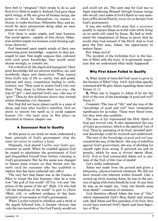 have had to "program" their minds to do so and
thus force them to make it. Instead, God gave these
spirit beings, as He also gives all human beings, the
power to think for themselves-to reason, to
choose, to make decisions. Otherwise they, and we,
would be mere automatons doing what we were
preset or made to do!
God chose to make angels, and later humans,
free moral agents-capable of free choice. Other-
wise neither angels nor humans could develop righ-
teous character.
God bestowed upon angels minds of their own
possessing great knowledge-superior to that pos-
sessed by man. One might suppose that, endowed
with such great knowledge, they would never
choose wrongly, or commit sin.
Yet a third of all the angels did transgress! Their
great knowledge did not prevent rebellion, sin, and
worldwide chaos and destruction. They turned
from God's way of life to vanity, lust and greed,
jealousy and envy, competition leading to strife,
violence, war. They came to resent God's rule over
them. They chose to follow their own way-the
way of "get"-and rejected God's way-the way of
"give." Thus by this deliberate choice they formed
within themselves evil character.
But God did not leave planet earth in a state of
decay and ruin after Lucifer's rebellion. God set
about to restore the earth so it could support
human life-the next step in His plan-as
described in Genesis chapter one.
A Successor Had to Qualify
At this point in our study we must understand a
basic principle of God's government-that the
state can never be without a head.
Originally, God placed Lucifer over God's gov-
ernment on earth. When he rebelled against God
he ceased to administer the government of God
and disqualified himself from further rulership in
God's government. But he (his name now changed
to Satan) must remain on that throne over the
earth until his successor who has qualified to
replace him has been inducted into office!
The very fact that Satan was in the Garden of
Eden to tempt the first humans-that he is even
now "the god of this world" (II Cor. 4:4) and "the
prince of the power of the air" (Eph. 2:2) who had
"all the kingdoms of the world" to give to Christ
(Matt. 4:8)-is sufficient evidence of this basic
principle of succession in God's government.
When Lucifer turned to rebellion and a third of
the angels followed him, it became obvious that
only the two members of the God Family would not
Lesson 14
and could not sin. The next step for God was to
begin reproducing Himself through human beings
who would, once BORN of God's Spirit as very mem-
bers of His divine Family, never sin or deviate from
God's government.
It was also within God's plan that a successor
qualify to replace Satan as world ruler while living
on an earth still ruled by Satan. He had to with-
stand the temptations of Satan to prove that he
would obey God instead of the Devil. And so God
gave the first man, Adam, the opportunity to
replace Satan.
But Adam failed!
The incident of the forbidden fruit in the Gar-
den of Eden tells the story. It is extremely impor-
tant that we understand what really happened!
Why First Adam Failed to Qualify
1. What kinds of trees did God cause to grow in
the Garden of Eden? Gen. 2:8-9. And what specific
command did He give Adam regarding these trees?
Verses 15-17.
2. What was to happen to Adam if he ate the
fruit of the tree of the knowledge of good and evil?
Verse 17.
COMMENT: The tree of "life" and the tree of the
"knowledge of good and evil" have tremendous
significance for us today. These were literal trees,
but they were also symbolic.
The tree of life represented the Holy Spirit of
God and eternal LIFE. It also represented the way
of God's government, which is the spiritual Law of
God. Thus by partaking of its fruit, revealed spiri-
tual knowledge could be received and understood.
The tree of the knowledge of good and evil rep-
resented the way of the Devil-the way of rebellion
against God's government, the way of deciding for
oneself right from wrong. It pictured sin and its
penalty, which for man is eternal DEATH (Rom.
6:23). And so God commanded Adam not to par-
take of the fruit of this tree of DEATH!
Let's really understand.
Adam was made from the ground and given a
temporary, physicochemical existence. He did not
have eternal LIFE inherent within himself. Like a
wound-up clock running down, he was in the pro-
cess of aging with every breath he took. At any time
he was, as we might say, "only one breath away
from death"-cessation of existence.
God therefore offered Adam the tree of "life,"
which represented God's Holy Spirit and eternal
LIFE. Had Adam and Eve partaken of its fruit, they
would have received God's Spirit and been begot-
ten of Him.
7
 