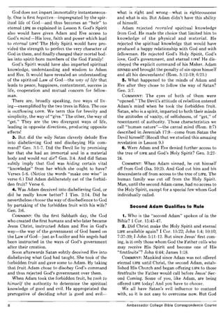 God does not impart immortality instantaneous-
ly. One is first begotten-impregnated by the spir-
itual life of God-and thus becomes an "heir" to
eternal LIFE as explained in Lesson 8. God's Spirit
also would have given Adam and Eve access to
God's mind-His love, faith and power which lead
to eternal LIFE! The Holy Spirit would have pro-
vided the strength to perfect the very character of
God in them, and finally changed their mortal bod-
ies into spirit-born members of the God Family!
God's Spirit would have also imparted spiritual
knowledge, understanding and wisdom to Adam
and Eve. It would have revealed an understanding
of the spiritual Law of God-the way of life that
leads to peace, happiness, contentment, success in
life, cooperation and mutual concern for fellow-
man.
There are, broadly speaking, two ways of liv-
ing-exemplified by the two trees in Eden. The one
is outflowing LOVE. We term this for brevity and
simplicity, the way of "give." The other, the way of
"get." They are the two divergent ways of life,
leading in opposite directions, producing opposite
effects!
3. But did the wily Satan cleverly delude Eve
into disbelieving God and disobeying His com-
mand? Gen. 3:1-7. Did the Devil lie by promising
her that she had an immortal soul in a material
body and would not die? Gen. 3:4. And did Satan
subtly imply that God was hiding certain vital
"knowledge" from her which she ought to have?
Verses 5-6. (Notice the words "make one wise" in
verse 6.) Did Adam deliberately eat of the forbid-
den fruit? Verse 6.
4. Was Adam deceived into disbelieving God, or
did he really know better? I Tim. 2:14. Did he
nevertheless choose the way of disobedience to God
by partaking of the forbidden fruit with his wife?
Gen. 3:6.
COMMENT: On the first Sabbath day, the God
who created the first humans and who later became
Jesus Christ, instructed Adam and Eve in God's
way-the way of the government of God based on
the Law of God-just as Lucifer and his angels had
been instructed in the ways of God's government
after their creation.
Soon afterwards Satan subtly deceived Eve into
disbelieving what God had taught. She took of the
forbidden fruit and gave some to Adam. By taking
that fruit Adam chose to disobey God's command
and thus rejected God's government over them.
When Adam took the forbidden fruit, he took to
himself the authority to determine the spiritual
knowledge of good and evil. He appropriated the
prerogative of deciding what is good and evil-
8
what is right and wrong-what is righteousness
and what is sin. But Adam didn't have this ability
of himself.
Adam rejected revealed spiritual knowledge
from God. He made the choice that limited him to
knowledge of the physical and material. He
rejected the spiritual knowledge that would have
produced a happy relationship with God and with
fellowman. He rejected God's Holy Spirit, God's
love, God's government, and eternal LIFE! He dis-
obeyed the explicit command of his Maker. Adam
SINNED and brought the penalty of sin upon himself
and all his descendants! (Rom. 5:12-19; 6:23.)
5. What happened to the minds of Adam and
Eve after they chose to follow the way of Satan?
Gen. 3:7.
COMMENT: The eyes of both of them were
"opened." The Devil's attitude of rebellion entered
Adam's mind when he took the forbidden fruit.
Satan, who is a spirit, imparted to both their minds
the attitudes of vanity, of selfishness, of "get," of
resentment of authority. Those characteristics we
call "human nature"-the carnal mind (Rom. 8:7)
described in Jeremiah 17:9-come from Satan the
Devil himself! (Recall that we studied this amazing
revelation in Lesson 9.)
6. Were Adam and Eve denied further access to
the tree of LIFE and God's Holy Spirit? Gen. 3:22-
24.
COMMENT: When Adam sinned, he cut himself
off from God (Isa. 59:2). And God cut him and his
descendants off from access to the tree of LIFE. The
human family was cut off from the Holy Spirit.
Man, until the second Adam came, had no access to
the Holy Spirit, except for a special few whom God
individually called.
Second Adam Qualifies to Rule
1. Who is the "second Adam" spoken of in the
Bible? I Cor. 15:45-47.
2. Did Christ make the Holy Spirit and eternal
LIFE available again? I Cor. 15:22; John 1:4; 10:10;
7:37-39; I John 5:11-12. But since Jesus' first com-
ing, is it only those whom God the Father calls who
may receive His Spirit and become one of His
"firstfruits"? John 6:44; James 1:18.
COMMENT: Mankind since Adam was not offered
eternal LIFE until Christ, the second Adam, estab-
lished His Church and began offering LIFE to those
firstfruits the Father would call before Jesus' Sec-
ond Coming. Some of you, like Adam, are being
offered LIFE today! And you have to choose.
We all have Satan's evil influence to contend
with, so it is not easy to overcome now. But God
Ambassador College Bible Correspondence Course
 