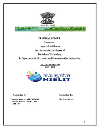 A
TRAINING REPORT
Submitted
In partial fulfillment
For the award of the Degree of
Bachelor of Technology
In Department of Electronics and Communication Engineering
ACADEMIC SESSION
2013 - 2014

Submitted By:
Student Name – JATIN KUMAR
Student Roll no. – 10/ EL/ 038
SEM: - 6th

Submitted To:
Mr. B.M. Baveja.

1

 