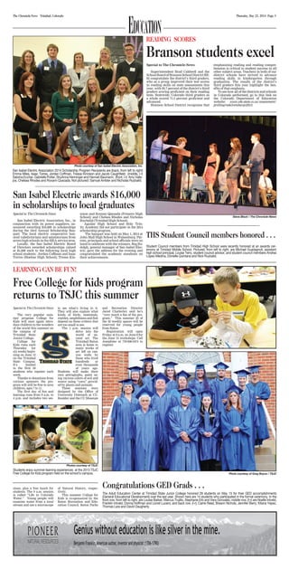 Thursday, May 22, 2014 Page 3The Chronicle-News Trinidad, Colorado
Education
Special to The Chronicle-News
San Isabel Electric Association, Inc., in
conjunction with its power suppliers, an-
nounced awarding $16,000 in scholarships
during the 24rd Annual Scholarship Ban-
quet. The local electric cooperative hon-
ored valedictorians and salutatorians from
seven high schools in the SIEA service area.
Locally, the San Isabel Electric Board
of Directors awarded scholarships valued
at $1,000 each to the following local high
school students: Jordan Coffman and Issac
Torres (Hoehne High School); Tressa Kin-
nison and Roxann Quezada (Primero High
School); and Chelsea Rhodes and Nicholas
Ruybalid (Trinidad High School).
Aguilar High School and Holy Trin-
ity Academy did not participate in the 2014
scholarship program.
The banquet was held on May 1, 2014 at
John Mall High School in Walsenburg. Par-
ents, principals and school officials were on
hand to celebrate with the winners. Reg Ru-
dolph, general manager of San Isabel Elec-
tric, gave the address for the evening and
congratulated the academic standouts on
their achievements.
Photo courtesy of San Isabel Electric Association, Inc.
San Isabel Electric Association 2014 Scholarship Program Recipients are (back, from left to right)
Emma Miles, Isaac Torres, Jordan Coffman, Tressa Kinnison and Jacob Caughfield; (middle, l-r)
Sabrina Eccher, Gabrielle Potter, ShyAnna Henninger and Hannah Baumann; (front, l-r) Amy Valle-
jos, Chelsea Rhodes and Roxann Quezada. Not pictured: Samuel Ambler and Nicholas Ruybalid.
San Isabel Electric awards $16,000
in scholarships to local graduates
Special to The Chronicle-News
Superintendent Brad Caldwell and the
SchoolBoardofBransonSchoolDistrictRE-
82 congratulate the district’s third graders,
who as a group improved their test scores
in reading skills on state assessments this
year, with 93.7 percent of the district’s third
graders scoring proficient on their reading
tests. Statewide, Colorado third graders as
a whole scored 71.5 percent proficient and
advanced.
Branson School District recognizes that
emphasizing reading and reading compre-
hension is critical to student success in all
other subject areas. Teachers in both of our
district schools have strived to advance
reading skills in kindergarten through
graduation. The results of the district’s
third graders this year highlight the ben-
efits of that emphasis.
To see how all of the districts and schools
in Colorado performed, go to this link on
the Colorado Department of Education
website: www.cde.state.co.us/assessment/
prelimgrade3-embargo2014.
READING SCORES
Branson students excel
Steve Block / The Chronicle-News
THS Student Council members honored . . .
Student Council members from Trinidad High School were recently honored at an awards cer-
emony at Trinidad Middle School. Pictured, from left to right, are Michael Guadagnoli, assistant
high school principal, Louise Terry, student council advisor, and student council members Andrea
Lopez-Medina, Donielle Quintana and Nick Ruybalid.
Special to The Chronicle-News
The very popular sum-
mer program College for
Kids will once again intro-
duce children to the wonders
of the world this summer on
the campus of
Trinidad State
Junior College.
College for
Kids runs each
Thursday for
six weeks begin-
ning on June 12
on the Trinidad
State Campus.
It’s limited
to the first 50
students who register each
week.
Thanks to donations from
various sponsors the pro-
gram will still be free to area
children, ages 7 to 11.
The first day of fun and
learning runs from 9 a.m. to
4 p.m. and includes two ses-
sions, plus a free lunch for
students. The 9 a.m. session
is called “Life in Colorado
Water.” Young people will
examine water from a local
stream and use a microscope
to see what’s living in it.
They will also explore what
kinds of birds, mammals,
reptiles, amphibians and fish
depend on these critters that
are too small to see.
The 1 p.m. session will
delve into the
world of an-
cient art. The
Trinidad/Raton
area is home to
many works of
art left on can-
yon walls by
those who lived
hundreds or
even thousands
of years ago.
Students will make their
own petroglyphs, paint us-
ing various colors of soil and
weave using “yarn” provid-
ed by plants and animals.
These sessions were
designed by the Office of
University Outreach at CU-
Boulder and the CU Museum
of Natural History, respec-
tively.
This summer College for
Kids is co-sponsored by the
Raton Recreation and Edu-
cation Council. Raton Parks
and Recreation Director
Jared Chatterley said he’s
“very much a fan of the pro-
gram.” This summer 25 of
the 50 weekly spaces will be
reserved for young people
from Raton.
Registration will open
Friday at 8 a.m. on June 6 for
the June 12 workshops. Call
Josephine at 719-846-5474 to
register.
Free College for Kids program
returns to TSJC this summer
Photos courtesy of TSJC
Students enjoy summer learning experiences at the 2013 TSJC
Free College for Kids program held on the school’s campus. Photo courtesy of Greg Boyce / TSJC
Congratulations GED Grads . . .
The Adult Education Center at Trinidad State Junior College honored 28 students on May 15 for their GED accomplishments
(General Educational Development) over the last year. Shown here are 14 students who participated in the formal ceremony. In the
front row, from left to right, are Louise Barker, Marcus Trujillo, Stephanie Erb and Vera Gonzales; middle row, (l-r) are Noelle Intveld,
Franklin Intveld, Donna Hoffman and Lionel Lucero; and back row, (l-r), Carrie Reed, Breann Nichols, Jennifer Berry, Kitana Yepez,
Thomas Lara and David Daugherty.
LEARNING CAN BE FUN!
 