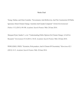 Works Cited
Young, Nathan, and Aline Coutinho. "Government, Anti-Reflexivity, And The Construction Of Public
Ignorance About Climate Change: Australia And Canada Compared." Global Environmental
Politics 13.2 (2013): 89-108. Academic Search Premier. Web. 20 June 2014.
Marquart-Pyatt, Sandra T., et al. "Understanding Public Opinion On Climate Change: A Call For
Research." Environment 53.4 (2011): 38-42. Academic Search Premier. Web. 20 June 2014.
POWLEDGE, FRED. "Scientists, Policymakers, And A Climate Of Uncertainty." Bioscience 62.1
(2012): 8-13. Academic Search Premier. Web. 20 June 2014.
 