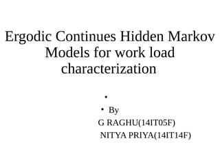 Ergodic Continues Hidden Markov 
Models for work load 
characterization 
• 
• By 
G RAGHU(14IT05F) 
NITYA PRIYA(14IT14F) 
 