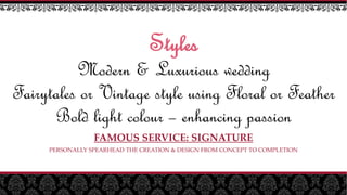 Styles
Modern & Luxurious wedding
Fairytales or Vintage style using Floral or Feather
Bold light colour – enhancing passion
FAMOUS SERVICE: SIGNATURE
PERSONALLY SPEARHEAD THE CREATION & DESIGN FROM CONCEPT TO COMPLETION
 