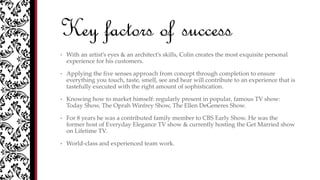 Key factors of success
• With an artist’s eyes & an architect’s skills, Colin creates the most exquisite personal
experience for his customers.
• Applying the five senses approach from concept through completion to ensure
everything you touch, taste, smell, see and hear will contribute to an experience that is
tastefully executed with the right amount of sophistication.
• Knowing how to market himself: regularly present in popular, famous TV show:
Today Show, The Oprah Winfrey Show, The Ellen DeGeneres Show.
• For 8 years he was a contributed family member to CBS Early Show. He was the
former host of Everyday Elegance TV show & currently hosting the Get Married show
on Lifetime TV.
• World-class and experienced team work.
 