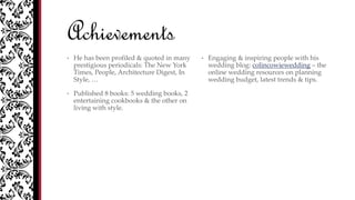 Achievements
• He has been profiled & quoted in many
prestigious periodicals: The New York
Times, People, Architecture Digest, In
Style, …
• Published 8 books: 5 wedding books, 2
entertaining cookbooks & the other on
living with style.
• Engaging & inspiring people with his
wedding blog: colincowiewedding – the
online wedding resources on planning
wedding budget, latest trends & tips.
 