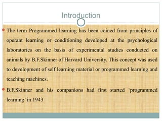 Introduction
The term Programmed learning has been coined from principles of
operant learning or conditioning developed at the psychological
laboratories on the basis of experimental studies conducted on
animals by B.F.Skinner of Harvard University. This concept was used
to development of self learning material or programmed learning and
teaching machines.
B.F.Skinner and his companions had first started ‘programmed
learning’ in 1943
 