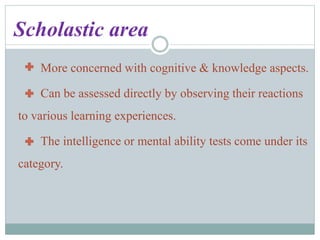 Scholastic area
More concerned with cognitive & knowledge aspects.
Can be assessed directly by observing their reactions
to various learning experiences.
The intelligence or mental ability tests come under its
category.
 