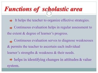 Functions of scholastic area
It helps the teacher to organize effective strategies.
Continuous evaluation helps in regular assessment to
the extent & degree of learner’s progress.
Continuous evaluation serves to diagnose weaknesses
& permits the teacher to ascertain each individual
learner’s strengths & weakness & their needs.
helps in identifying changes in attitudes & value
system.
 