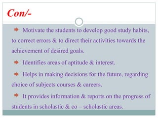 Con/-
Motivate the students to develop good study habits,
to correct errors & to direct their activities towards the
achievement of desired goals.
Identifies areas of aptitude & interest.
Helps in making decisions for the future, regarding
choice of subjects courses & careers.
It provides information & reports on the progress of
students in scholastic & co – scholastic areas.
 