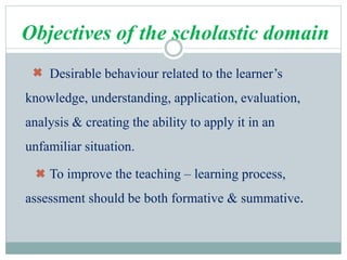 Objectives of the scholastic domain
Desirable behaviour related to the learner’s
knowledge, understanding, application, evaluation,
analysis & creating the ability to apply it in an
unfamiliar situation.
To improve the teaching – learning process,
assessment should be both formative & summative.
 