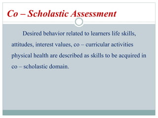 Co – Scholastic Assessment
Desired behavior related to learners life skills,
attitudes, interest values, co – curricular activities
physical health are described as skills to be acquired in
co – scholastic domain.
 