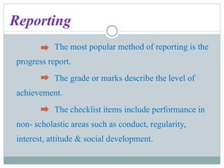 Reporting
The most popular method of reporting is the
progress report.
The grade or marks describe the level of
achievement.
The checklist items include performance in
non- scholastic areas such as conduct, regularity,
interest, attitude & social development.
 