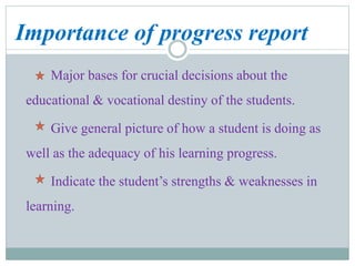 Importance of progress report
Major bases for crucial decisions about the
educational & vocational destiny of the students.
Give general picture of how a student is doing as
well as the adequacy of his learning progress.
Indicate the student’s strengths & weaknesses in
learning.
 